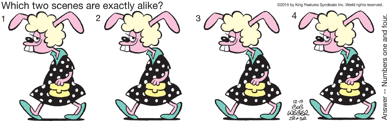 Drawing OCR: Which two scenes are exactly alike? 02015 by King Features Syndicate Inc. World rights reserved. 4 12-19 BoB WEBER nswer -- Numbers one and four. Which two scenes are exactly alike? 02015 by King Features Syndicate Inc. World rights reserved. 4 12-19 BoB WEBER nswer -- Numbers one and four.
