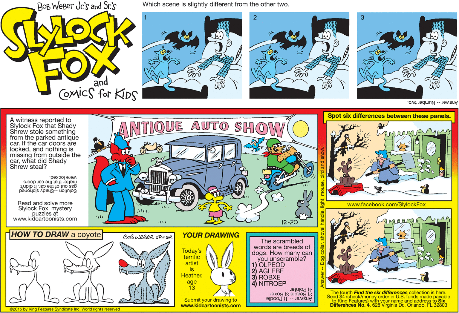 Publication OCR: BOB WEBer Jr's and Sr.'s Which scene is slightly different from the other two. 1 2 3 FOX and Comics for KIDS Answer - Number two. Spot six differences between these panels. A witness reported to Slylock Fox that Shady Shrew stole something from the parked antique car. If the car doors are lockedand nothing is missing from outside the carwhat did Shady Shrew steal? ANTIQUE AUTO SHOW were locked. matter that the car doors gas out of the car. It didn't Solution --Shady siphoned Read and solve more Slylock Foles at otery www.kidcartoonists.com www.facebook.com/SlylockFox 12-20 HOW TO DRAW a coyote BOBWEBER JRASA YOUR DRAWING The scrambled words are breeds of dogs. How many can you unscramble? 1) OLPEOD 2) AGLEBE 3) ROBXE 4) NITROEP Today's terrific artist is Heatherage 13 2 Beagle 3) Boxer Answer - 1) Poodle The fourth Find the six differences collection is here. Send $4 (check/money order in U.S. funds made payable to King Features) with your name and address to Six Differences No. 4. 628 Virginia Dr.FL 32803 4) Pointer Submit your drawing to www.kidcartoonists.com C2015 by King Features Syndicate Inc. World rights reserved. BOB WEBer Jr's and Sr.'s Which scene is slightly different from the other two. 1 2 3 FOX and Comics for KIDS Answer - Number two. Spot six differences between these panels. A witness reported to Slylock Fox that Shady Shrew stole something from the parked antique car. If the car doors are lockedand nothing is missing from outside the carwhat did Shady Shrew steal? ANTIQUE AUTO SHOW were locked. matter that the car doors gas out of the car. It didn't Solution --Shady siphoned Read and solve more Slylock Foles at otery www.kidcartoonists.com www.facebook.com/SlylockFox 12-20 HOW TO DRAW a coyote BOBWEBER JRASA YOUR DRAWING The scrambled words are breeds of dogs. How many can you unscramble? 1) OLPEOD 2) AGLEBE 3) ROBXE 4) NITROEP Today's terrific artist is Heatherage 13 2 Beagle 3) Boxer Answer - 1) Poodle The fourth Find the six differences collection is here. Send $4 (check/money order in U.S. funds made payable to King Features) with your name and address to Six Differences No. 4. 628 Virginia Dr.FL 32803 4) Pointer Submit your drawing to www.kidcartoonists.com C2015 by King Features Syndicate Inc. World rights reserved.