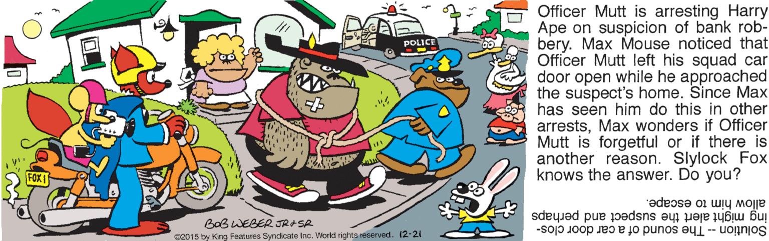 Poster OCR: Officer Mutt is arresting Harry Ape on suspicion of bank rob- bery. Max Mouse noticed that Officer Mutt left his squad car door open while he approached the suspect's home. Since Max has seen him do this in other arrestsMax wonders if Officer Mutt is forgetful or if there is another reason. Slylock Fox knows the answer. Do you? POLICE FOX 1 allow him to escape. ing might alert the suspect and perhaps BaB WEBER JRASR Solution -- The sound of a car door clos- ©2015 by King Features Syndicate Inc. World rights reserved. (2-21 Officer Mutt is arresting Harry Ape on suspicion of bank rob- bery. Max Mouse noticed that Officer Mutt left his squad car door open while he approached the suspect's home. Since Max has seen him do this in other arrestsMax wonders if Officer Mutt is forgetful or if there is another reason. Slylock Fox knows the answer. Do you? POLICE FOX 1 allow him to escape. ing might alert the suspect and perhaps BaB WEBER JRASR Solution -- The sound of a car door clos- ©2015 by King Features Syndicate Inc. World rights reserved. (2-21