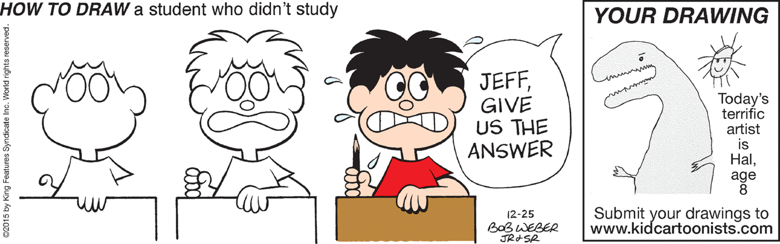 Clip art OCR: HOW TO DRAW a student who didn't study YOUR DRAWING JEFFGIVE US THE ANSWER Today's terrific artist is Halage Submit your drawings to www.kidcartoonists.com 12-25 BaB WEBER 2015 by King Features Syndicate In HOW TO DRAW a student who didn't study YOUR DRAWING JEFFGIVE US THE ANSWER Today's terrific artist is Halage Submit your drawings to www.kidcartoonists.com 12-25 BaB WEBER 2015 by King Features Syndicate In