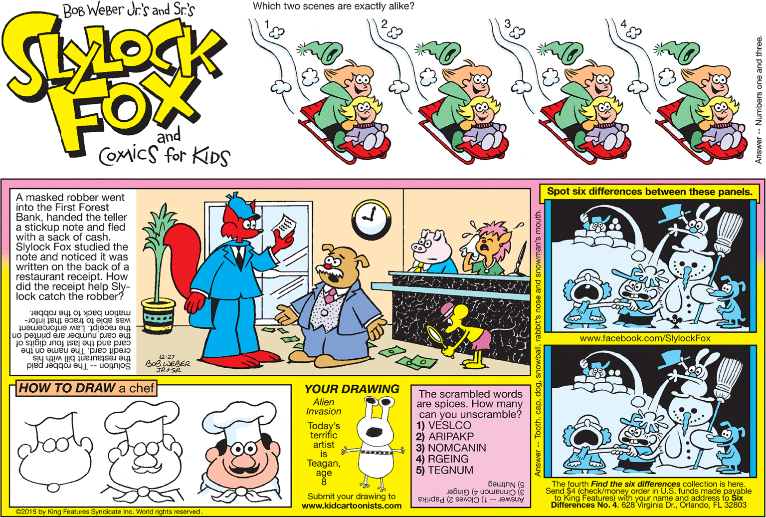 Art OCR: BOB WEBer Jr's and Sr.'s Which two scenes are exactly alike? FOX and Comics for KIDS Spot six differences between these panels. A masked robber went into the First Forest Bankhanded the teller a stickup note and fled with a sack of cash. Slylock Fox studied the note and noticed it was written on the back of a restaurant receipt. How did the receipt help Sly- lock catch the robber? mation back to the robber. was able to trace that infor- the card number are printed on card and the last four digits of credit card. The name on the the receipt. Law enforcement www.facebook.com/SlylockFox the restaurant bill with his 12-27 Solution -- The robber paid HOW TO DRAW a chef YOUR DRAWING The scrambled words are spices. How many can you unscramble? 1) VESLCO 2) ARIPAKP 3) NÓMCANIN 4) RGEING 5) TEGNUM Alien Invasion Today's terrific artist is Teaganage The fourth Find the six differences collection is here. 3) Cinnamon 4) Ginger Answer - 1) Cloves 2) Paprika Differences No. 4. 628 Virginia Dr.FL 32803 5) Nutmeg Send $4 (check/money order in U.S. funds made payable Submit your drawing to www.kidcartoonists.com ©2015 by King Features Syndicate Inc. World rights reserved. Answer-- Toothdo obit's nose and snowman's m Answer -- Numbers one and the BOB WEBer Jr's and Sr.'s Which two scenes are exactly alike? FOX and Comics for KIDS Spot six differences between these panels. A masked robber went into the First Forest Bankhanded the teller a stickup note and fled with a sack of cash. Slylock Fox studied the note and noticed it was written on the back of a restaurant receipt. How did the receipt help Sly- lock catch the robber? mation back to the robber. was able to trace that infor- the card number are printed on card and the last four digits of credit card. The name on the the receipt. Law enforcement www.facebook.com/SlylockFox the restaurant bill with his 12-27 Solution -- The robber paid HOW TO DRAW a chef YOUR DRAWING The scrambled words are spices. How many can you unscramble? 1) VESLCO 2) ARIPAKP 3) NÓMCANIN 4) RGEING 5) TEGNUM Alien Invasion Today's terrific artist is Teaganage The fourth Find the six differences collection is here. 3) Cinnamon 4) Ginger Answer - 1) Cloves 2) Paprika Differences No. 4. 628 Virginia Dr.FL 32803 5) Nutmeg Send $4 (check/money order in U.S. funds made payable Submit your drawing to www.kidcartoonists.com ©2015 by King Features Syndicate Inc. World rights reserved. Answer-- Toothdo obit's nose and snowman's m Answer -- Numbers one and the