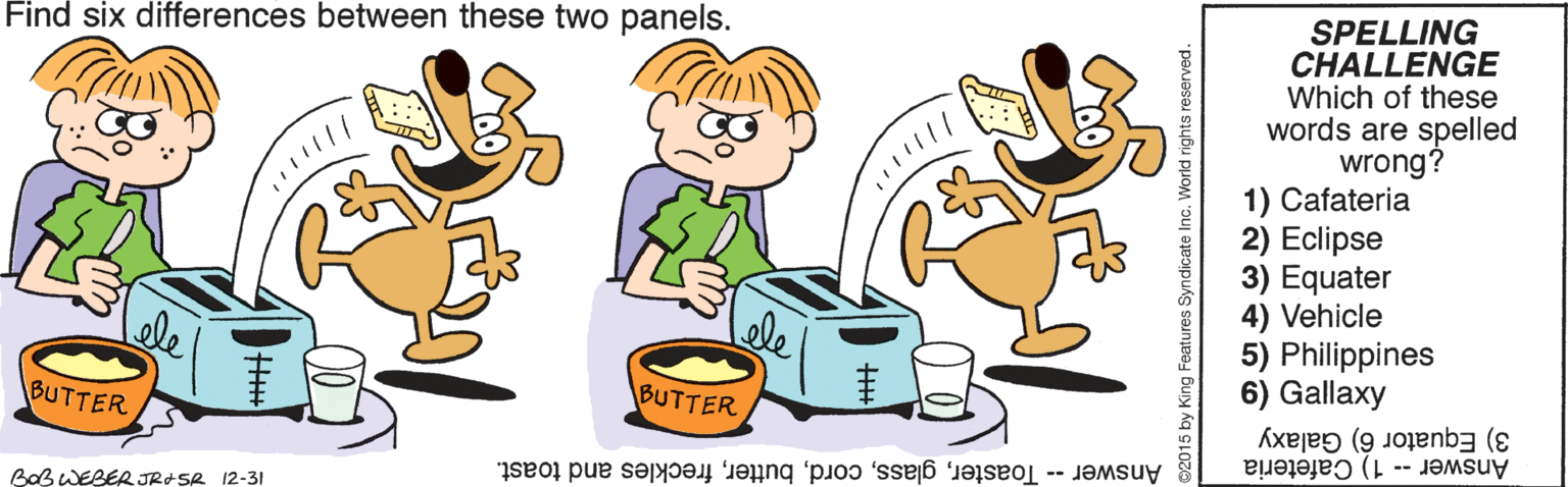 Tableware OCR: SPELLING CHALLENGE Which of these words are spelled wrong? 1) Cafateria 2) Eclipse 3) Equater 4) Vehicle 5) Philippines 6) Gallaxy Find six differences between these two panels. ele BUTTER BUTTER 3) Equator 6) Galaxy Answer -- 1) Cafeteria Answer -- Toasterfreckles and toast. BaB WEBER JROSR 12-31 ©2015 by King Features Syndicate Inc. World s reserved. SPELLING CHALLENGE Which of these words are spelled wrong? 1) Cafateria 2) Eclipse 3) Equater 4) Vehicle 5) Philippines 6) Gallaxy Find six differences between these two panels. ele BUTTER BUTTER 3) Equator 6) Galaxy Answer -- 1) Cafeteria Answer -- Toasterfreckles and toast. BaB WEBER JROSR 12-31 ©2015 by King Features Syndicate Inc. World s reserved.
