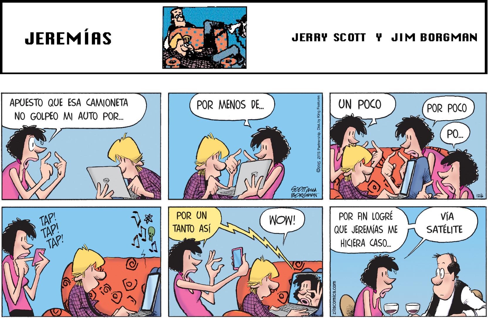 Comic book OCR: JEREMÍAS JERRY SCOTT Y JIM BORGMAN APUESTO QUE ESA CAMIONETA NO GOLPEO MI AUTO POR. POR MENOS DE. UN POCO POR POCO PO. BORGMON TAP! TAP! TAP! POR UN WOW! POR AN LOGRÉ QUE JEREMÍAS ME ????? ASt VÍA SATÉLITE HICIERA CASO. JEREMÍAS JERRY SCOTT Y JIM BORGMAN APUESTO QUE ESA CAMIONETA NO GOLPEO MI AUTO POR. POR MENOS DE. UN POCO POR POCO PO. BORGMON TAP! TAP! TAP! POR UN WOW! POR AN LOGRÉ QUE JEREMÍAS ME ????? ASt VÍA SATÉLITE HICIERA CASO.