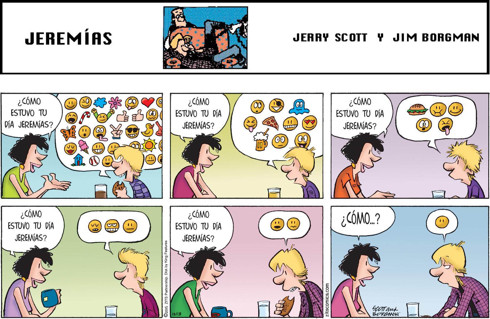 Organism OCR: JEREMÍAS JERRY SCOTT Y JIM BORGMAN ¿CÓMO ESTUVO TU DÍA JEREMIAS? ¿CÓMO ESTUVO TU DÍA JEREMÍAS? ¿CÓMO ESTUVO TU DÍA JEREMIAS? ¿CÓMO ESTUVO TU DÍA ¿CÓMO ESTUVO TU DÍA JEREMÍAS? ¿CÓMO.? JEREMIAS? Scor and BORGNAN JEREMÍAS JERRY SCOTT Y JIM BORGMAN ¿CÓMO ESTUVO TU DÍA JEREMIAS? ¿CÓMO ESTUVO TU DÍA JEREMÍAS? ¿CÓMO ESTUVO TU DÍA JEREMIAS? ¿CÓMO ESTUVO TU DÍA ¿CÓMO ESTUVO TU DÍA JEREMÍAS? ¿CÓMO.? JEREMIAS? Scor and BORGNAN