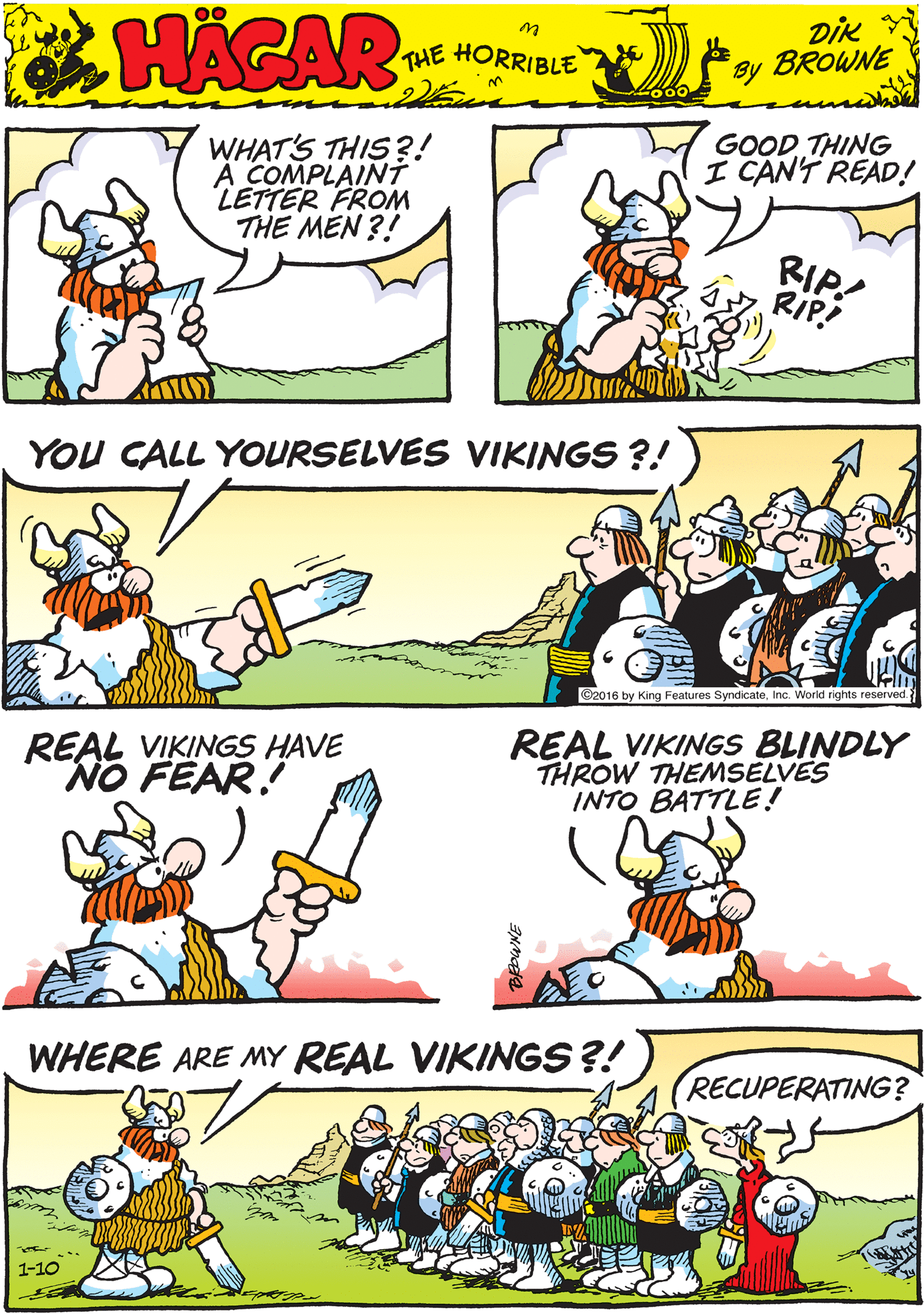 Fiction OCR: WHAT'S THIS?! A COMPLAINTT LETTER FROM THE MEN ?! GOODTHING I CAN'T READ! MACAR RIP! RIP! THE HORRIBLE by DiK BROWNE YOU CALL YOURSELVES VIKINGS ?! REAL VIKINGS HAVE NO FEAR! ©2016 by King Features SyndicateInc. World rights reserved WHERE ARE MY REAL VIKINGS ?! REAL VIKINGS BLINDLY THROW THEMSELVES INTO BATTLE! RECUPERATING? 1-10 WHAT'S THIS?! A COMPLAINTT LETTER FROM THE MEN ?! GOODTHING I CAN'T READ! MACAR RIP! RIP! THE HORRIBLE by DiK BROWNE YOU CALL YOURSELVES VIKINGS ?! REAL VIKINGS HAVE NO FEAR! ©2016 by King Features SyndicateInc. World rights reserved WHERE ARE MY REAL VIKINGS ?! REAL VIKINGS BLINDLY THROW THEMSELVES INTO BATTLE! RECUPERATING? 1-10