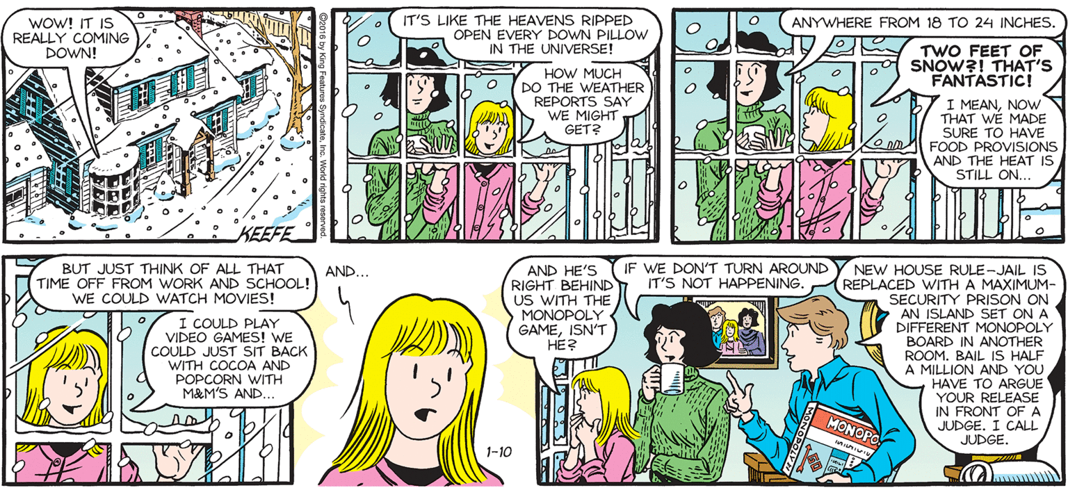 Parallel OCR: SALLY FORTH WOW! IT IS REALLY COMING DOWN! IT'S LIKE THE HEAVENS RIPPED OPEN EVERY DOWN PILLOW ANYWHERE FROM 18 TO 24 INCHES ... by -.".. Francesco TWO FEET OF SNOW?I THAT'S FANTASTICE IN THE UNIVERSE! Marciuliano HOW MUCH DO THE WEATHER REPORTS SAY WE MIGHT GET? 7 I MEANNow THAT WÉ MADE SURE TO HAVE FOOD PROVISIONS AND THE HEAT IS STILL ON... KEEFE IF WE DON'T TURN AROUND BUT JUST THINK OF ALL THAT TIME OFF FROM WORK AND SCHOOL! WE COULD WATCH MOVIES! NEW HOUSE RULE-JAIL IS IT'S NOT HAPPENING. REPLACED WITH A MAXIMUM- SECURITY PRISON ON AN ISLAND SET ON A DIFFERENT MONOPOLY BOARD IN ANOTHER ROOM. BAIL IS HALF A MILLION AND YOU HAVE TO ARGUE YOUR RELEASE IN FRONT OFA JUDGE. I CALL JUDGE. AND... AND HE'S RIGHT BEHIND US WITH THEMONOPOLY GAMEISN'T HE? I COULD PLAY VIDEO GAMES! WE COULD JUST SIT BACK WITH COCOA AND POPCORN WITH MAM'S AND. MONOPS 1-10 SALLY FORTH WOW! IT IS REALLY COMING DOWN! IT'S LIKE THE HEAVENS RIPPED OPEN EVERY DOWN PILLOW ANYWHERE FROM 18 TO 24 INCHES ... by -.".. Francesco TWO FEET OF SNOW?I THAT'S FANTASTICE IN THE UNIVERSE! Marciuliano HOW MUCH DO THE WEATHER REPORTS SAY WE MIGHT GET? 7 I MEANNow THAT WÉ MADE SURE TO HAVE FOOD PROVISIONS AND THE HEAT IS STILL ON... KEEFE IF WE DON'T TURN AROUND BUT JUST THINK OF ALL THAT TIME OFF FROM WORK AND SCHOOL! WE COULD WATCH MOVIES! NEW HOUSE RULE-JAIL IS IT'S NOT HAPPENING. REPLACED WITH A MAXIMUM- SECURITY PRISON ON AN ISLAND SET ON A DIFFERENT MONOPOLY BOARD IN ANOTHER ROOM. BAIL IS HALF A MILLION AND YOU HAVE TO ARGUE YOUR RELEASE IN FRONT OFA JUDGE. I CALL JUDGE. AND... AND HE'S RIGHT BEHIND US WITH THEMONOPOLY GAMEISN'T HE? I COULD PLAY VIDEO GAMES! WE COULD JUST SIT BACK WITH COCOA AND POPCORN WITH MAM'S AND. MONOPS 1-10
