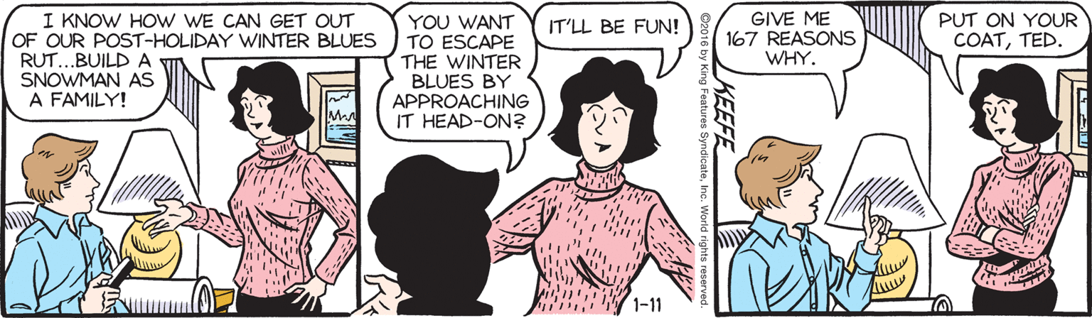 Jaw OCR: I KNOW HOW WE CAN GET OUT OF OUR POST-HOLIDAY WINTER BLUES RUT...BUILD A SNOWMAN AS A FAMILY! GIVE ME 167 REASONS WHY. PUT ON YOUR YOU WANT TO ESCAPE THE WINTER BLUES BY APPROACHING IT HEAD-ON? IT'LL BE FUN! COATTED. 1-11 KEEFE King Features SyndicateInc. World rights I KNOW HOW WE CAN GET OUT OF OUR POST-HOLIDAY WINTER BLUES RUT...BUILD A SNOWMAN AS A FAMILY! GIVE ME 167 REASONS WHY. PUT ON YOUR YOU WANT TO ESCAPE THE WINTER BLUES BY APPROACHING IT HEAD-ON? IT'LL BE FUN! COATTED. 1-11 KEEFE King Features SyndicateInc. World rights