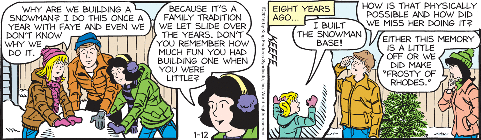 Comic book OCR: HOW IS THAT PHYSICALLY POSSIBLE AND HOW DID WE MISS HER DOING IT? BECAUSE IT'S A FAMILY TRADITION WE LET SLIDE OVER THE YEARS. DON'T YOU REMEMBER HOW MUCH FUN YOU HAD BUILDING ONE WHEN YOU WERE LITTLE? EIGHT YEARS AGO... WHY ARE WE BUILDING A SNOWMAN?I DO THIS ONCE A YEAR WITH FAYE AND EVEN WE DON'T KNOWw WHY WE DO IT. I BUILT THE SNOWMAN BASE! EITHER THIS MEMORY IS A LITTLE OFF OR WE DID MAKE "FROSTY OF RHODES." 1-12 KEEFE ©2016 by King Features SyndicateInc. World rights reserved. HOW IS THAT PHYSICALLY POSSIBLE AND HOW DID WE MISS HER DOING IT? BECAUSE IT'S A FAMILY TRADITION WE LET SLIDE OVER THE YEARS. DON'T YOU REMEMBER HOW MUCH FUN YOU HAD BUILDING ONE WHEN YOU WERE LITTLE? EIGHT YEARS AGO... WHY ARE WE BUILDING A SNOWMAN?I DO THIS ONCE A YEAR WITH FAYE AND EVEN WE DON'T KNOWw WHY WE DO IT. I BUILT THE SNOWMAN BASE! EITHER THIS MEMORY IS A LITTLE OFF OR WE DID MAKE "FROSTY OF RHODES." 1-12 KEEFE ©2016 by King Features SyndicateInc. World rights reserved.