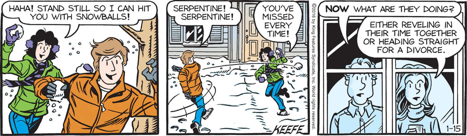 People OCR: HAHA! STAND STILL SO I CAN HIT YOU WITH SNOWBALLS! SERPENTINE! SERPENTINE! YOU'VE MISSED EVERY TIME! NOW WHAT ARE THEY DOING? EITHER REVELING IN THEIR TIME TOGETHER OR HEADING STRAIGHT FOR A DIVORCE. KEEFE HAHA! STAND STILL SO I CAN HIT YOU WITH SNOWBALLS! SERPENTINE! SERPENTINE! YOU'VE MISSED EVERY TIME! NOW WHAT ARE THEY DOING? EITHER REVELING IN THEIR TIME TOGETHER OR HEADING STRAIGHT FOR A DIVORCE. KEEFE