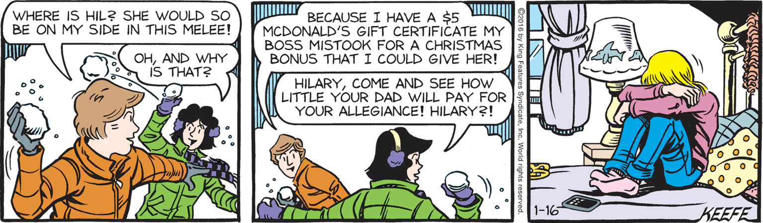 Illustration OCR: BECAUSE I HAVE A $5 MCDONALD'S GIFT CERTIFICATE MY BOSS MISTOOK FOR A CHRISTMAS BONUS THAT I COULD GIVE HER! WHERE IS HIL? SHE WOULD SO BE ON MY SIDE IN THIS MELEE! OHAND WHY iS THAT? HILARYCOME AND SEE HOW LITTLE YOUR DAD WILL PAY FOR YOUR ALLEGIANCE! HILARY?! 1-16 KEEFE BECAUSE I HAVE A $5 MCDONALD'S GIFT CERTIFICATE MY BOSS MISTOOK FOR A CHRISTMAS BONUS THAT I COULD GIVE HER! WHERE IS HIL? SHE WOULD SO BE ON MY SIDE IN THIS MELEE! OHAND WHY iS THAT? HILARYCOME AND SEE HOW LITTLE YOUR DAD WILL PAY FOR YOUR ALLEGIANCE! HILARY?! 1-16 KEEFE