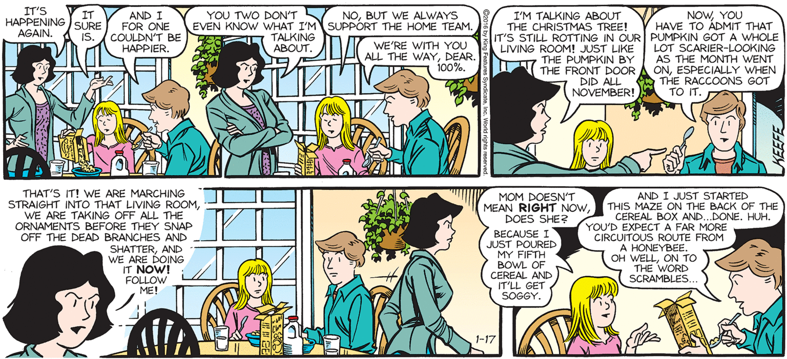 Comic book OCR: SALLY FORTH IT'S HAPPENING SURE YOU TWO DON'TS EVEN KNOW WHAT I'M SUPPORT THE HOME TEAM. NOWYOU HAVE TO ÀDMIT THAT IT AND I FOR ONE COULDN'T BE HAPPIER. NOBUT WE ALWAYS I'M TALKING ABOUT THE CHRISTMAS TREE! by Francesco Marciuliano TALKING ABOUT. AGAIN. IS. WE'RE WITH YOU ALL THE WAYDEAR. 100%. LIVING ROOM! JUST LIKE T7 THE PUMPKIN BY THE FRONT DOOR LOT SCARIER-LOOKING AS THE MONTH WENT ONESPECIALLY WHEN DID ALL THE RACCOONS GOT ( A TO IT. NOVEMBER! I DON'T BELIEVE THIS. THAT'S IT! WE ARE MARCHING STRAIGHT INTO THAT LIVING ROOMWE ARE TAKING OFF ALL THE CRNAMENTS BEFORE THEY SNAP OFF THE DEAD BRANCHES AND SHATTERAND WE ARE DOING IT NOW! FOLLOW ME! AND I JUST STARTED THIS MAZE ON THE BACK OF THE CEREAL BOX AND..DONE. HUH. YOU'D EXPECT A FAR MORE CIRCUITOUS ROUTE FROM A HONEYBEE. OH WELLON TO THE WORD SCRAMBLES MOM DOESN'T MEAN RIGHT NOWDOES SHE? BECAUSE I JUST POURED MY FIFTH BOWL OF CEREAL AND IT'LL GET SOGGY. ... 1-17 SALLY FORTH IT'S HAPPENING SURE YOU TWO DON'TS EVEN KNOW WHAT I'M SUPPORT THE HOME TEAM. NOWYOU HAVE TO ÀDMIT THAT IT AND I FOR ONE COULDN'T BE HAPPIER. NOBUT WE ALWAYS I'M TALKING ABOUT THE CHRISTMAS TREE! by Francesco Marciuliano TALKING ABOUT. AGAIN. IS. WE'RE WITH YOU ALL THE WAYDEAR. 100%. LIVING ROOM! JUST LIKE T7 THE PUMPKIN BY THE FRONT DOOR LOT SCARIER-LOOKING AS THE MONTH WENT ONESPECIALLY WHEN DID ALL THE RACCOONS GOT ( A TO IT. NOVEMBER! I DON'T BELIEVE THIS. THAT'S IT! WE ARE MARCHING STRAIGHT INTO THAT LIVING ROOMWE ARE TAKING OFF ALL THE CRNAMENTS BEFORE THEY SNAP OFF THE DEAD BRANCHES AND SHATTERAND WE ARE DOING IT NOW! FOLLOW ME! AND I JUST STARTED THIS MAZE ON THE BACK OF THE CEREAL BOX AND..DONE. HUH. YOU'D EXPECT A FAR MORE CIRCUITOUS ROUTE FROM A HONEYBEE. OH WELLON TO THE WORD SCRAMBLES MOM DOESN'T MEAN RIGHT NOWDOES SHE? BECAUSE I JUST POURED MY FIFTH BOWL OF CEREAL AND IT'LL GET SOGGY. ... 1-17