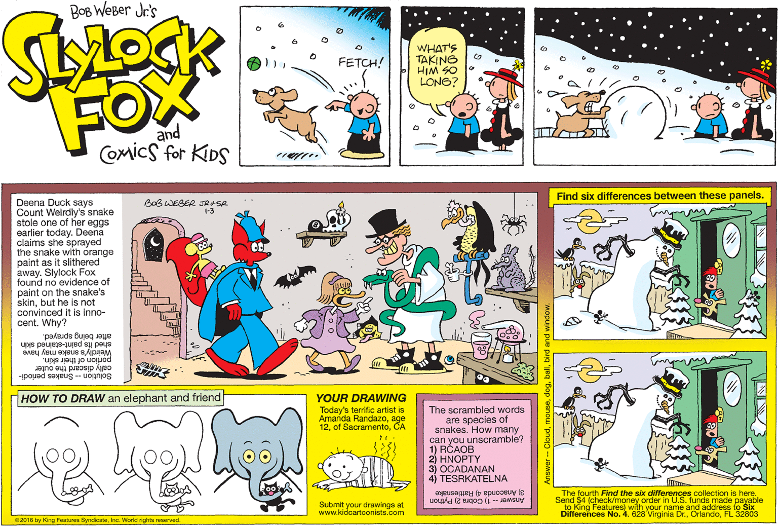 Graphic design OCR: BOB WeBer Jr's WHAT'S TAKING HIM SO LONG? FETCH! FOX and COmicS for KIDS Find six differences between these panels. Deena Duck says Count Weirdly's snake stole one of her eggs earlier today. Deena claims she sprayed the snake with orange paint as it slithered away. Slylock Fox found no evidence of paint on the snake's skinbut he is not convinced it is inno- cent. Why? BoB WEBER JRASR 1-3 after being sprayed. shed its paint-stained skin Weirdly's snake may have portion of their skin. cally discard the outer Solution -- Snakes periodi- HOW TO DRAW an elephant and friend YOUR DRAWING The scrambled words are species of snakes. How many can you unscramble? 1) RCAOB 2) HNOPTY 3) OCADANAN 4) TESRKATELNA Today's terrific artist is Amanda Randazoage 12CA 3) Anaconda 4) Rattlesnake Answer-1) Cobra 2) Python Submit your drawings at www.kidcartoonists.com The fourth Find the six differences collection is here. Send $4 (check/money order in U.S. funds made payable to King Features) with your name and address to Six Differences No. 4. 628 Virginia Dr.FL 32803 02016 by King Features SyndicateInc. World rights reserved Answer -- Clouddog. BOB WeBer Jr's WHAT'S TAKING HIM SO LONG? FETCH! FOX and COmicS for KIDS Find six differences between these panels. Deena Duck says Count Weirdly's snake stole one of her eggs earlier today. Deena claims she sprayed the snake with orange paint as it slithered away. Slylock Fox found no evidence of paint on the snake's skinbut he is not convinced it is inno- cent. Why? BoB WEBER JRASR 1-3 after being sprayed. shed its paint-stained skin Weirdly's snake may have portion of their skin. cally discard the outer Solution -- Snakes periodi- HOW TO DRAW an elephant and friend YOUR DRAWING The scrambled words are species of snakes. How many can you unscramble? 1) RCAOB 2) HNOPTY 3) OCADANAN 4) TESRKATELNA Today's terrific artist is Amanda Randazoage 12of SacramentoCA 3) Anaconda 4) Rattlesnake Answer-1) Cobra 2) Python Submit your drawings at www.kidcartoonists.com The fourth Find the six differences collection is here. Send $4 (check/money order in U.S. funds made payable to King Features) with your name and address to Six Differences No. 4. 628 Virginia Dr.FL 32803 02016 by King Features SyndicateInc. World rights reserved Answer -- Cloud