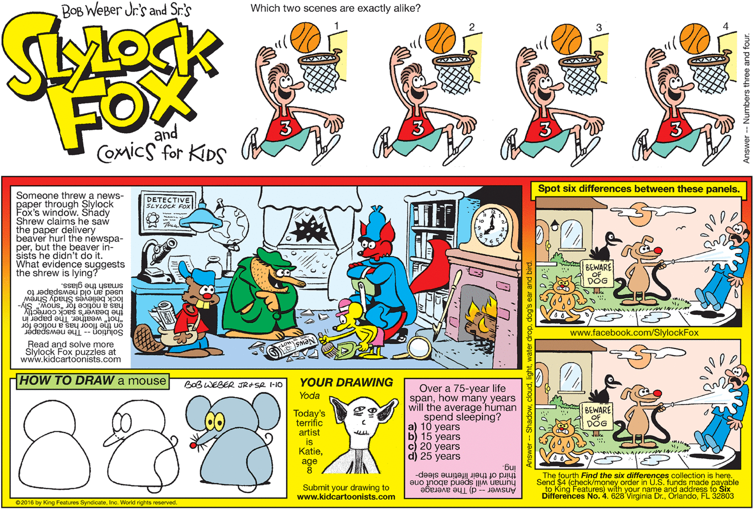 Publication OCR: BOB WEBer Jr's and Sr.'s Which two scenes are exactly alike? FOX and Comics for KIDS Spot six differences between these panels. Someone threw a news- paper through Slylock Fox's window. Shady Shrew claims he saw the paper delivery beaver hurl the newspa- perbut the beaver in- sists he didn't do it. What evidence suggests the shrew is lying? DETECTIVE SLYLOCK FOX BEWARE OF DOG smash the glass. used an old newspaper to has a notice for "snow." Sly- Juke lock believes Shady Shrew "hot" weather. The paper in on the floor has a notice for Solution -- The newspaper the beaver's s www.facebook.com/SlylockFox Read and solve more Slylock Fox puzzles at www.kidcartoonists.com HOW TO DRAW a mouse YOUR DRAWING BOBWEBER JRASR I-10 Over a 75-year life spanhow many years will the average human spend sleeping? a) 10 years b) 15 years c) 20 years d) 25 years Yoda bas WARE Today's terrifíc OF DOG artist is KatieJuke age ing. third of their lifetime sleep- The fourth Find the six differences collection is here. human will spend about one Send $4 (check/money order in U.S. funds made payable Submit your drawing to www.kidcartoonists.com Answer -- d) The average Differences No. 4. 628 Virginia Dr.FL 32803 02016 by King Features SyndicateInc. World rights reserved BOB WEBer Jr's and Sr.'s Which two scenes are exactly alike? FOX and Comics for KIDS Spot six differences between these panels. Someone threw a news- paper through Slylock Fox's window. Shady Shrew claims he saw the paper delivery beaver hurl the newspa- perbut the beaver in- sists he didn't do it. What evidence suggests the shrew is lying? DETECTIVE SLYLOCK FOX BEWARE OF DOG smash the glass. used an old newspaper to has a notice for "snow." Sly- Juke lock believes Shady Shrew "hot" weather. The paper in on the floor has a notice for Solution -- The newspaper the beaver's s www.facebook.com/SlylockFox Read and solve more Slylock Fox puzzles at www.kidcartoonists.com HOW TO DRAW a mouse YOUR DRAWING BOBWEBER JRASR I-10 Over a 75-year life spanhow many years will the average human spend sleeping? a) 10 years b) 15 years c) 20 years d) 25 years Yoda bas WARE Today's terrifíc OF DOG artist is KatieJuke age ing. third of their lifetime sleep- The fourth Find the six differences collection is here. human will spend about one Send $4 (check/money order in U.S. funds made payable Submit your drawing to www.kidcartoonists.com Answer -- d) The average Differences No. 4. 628 Virginia Dr.FL 32803 02016 by King Features SyndicateInc. World rights reserved