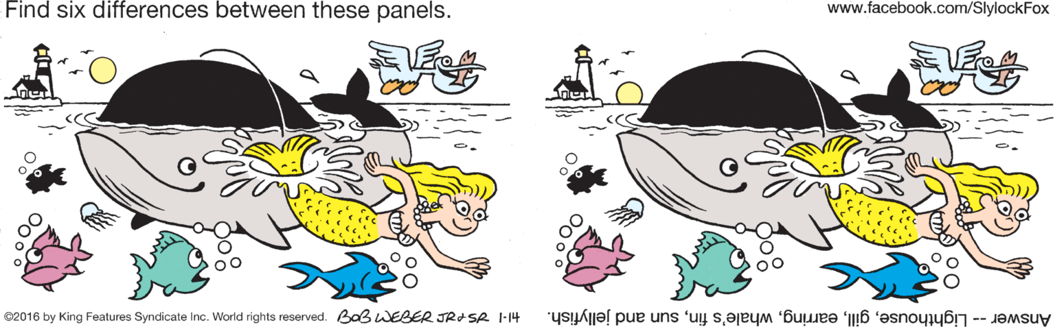 Art OCR: Find six differences between these panels. www.facebook.com/SlylockFox ©2016 by King Features Syndicate Inc. World rights reserved. Baß WEBER JRISR I-14 Answer -- Lighthousesun and jellyfish. Find six differences between these panels. www.facebook.com/SlylockFox ©2016 by King Features Syndicate Inc. World rights reserved. Baß WEBER JRISR I-14 Answer -- Lighthousewhale's finsun and jellyfish.