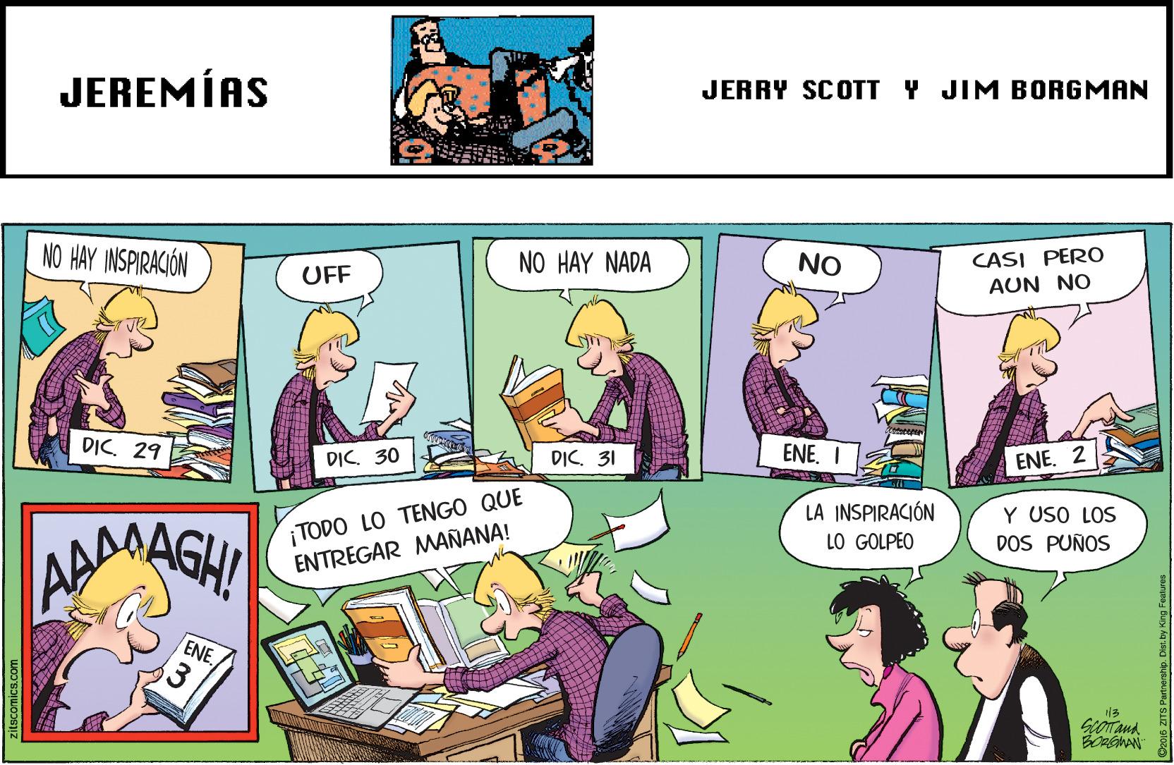 Parallel OCR: JEREMÍAS JERRY SCOTT Y JIM BORGMAN NO HAY INSPIRACIÓN CASI PERO AUN NO NO HAY NADA NO UFF DIC. 29 DIC. 30 DIC. 31 ENE. I ENE. 2 ¡TODO LO TENGO QUE ENTREGAR MAÑANA! LA INSPIRACIÓN Y USO LOS DOS PUÑOS ADAASHI LO GOLPEO ENE. 3 D2016 ZITS Partnership. Dist. by King Features JEREMÍAS JERRY SCOTT Y JIM BORGMAN NO HAY INSPIRACIÓN CASI PERO AUN NO NO HAY NADA NO UFF DIC. 29 DIC. 30 DIC. 31 ENE. I ENE. 2 ¡TODO LO TENGO QUE ENTREGAR MAÑANA! LA INSPIRACIÓN Y USO LOS DOS PUÑOS ADAASHI LO GOLPEO ENE. 3 D2016 ZITS Partnership. Dist. by King Features