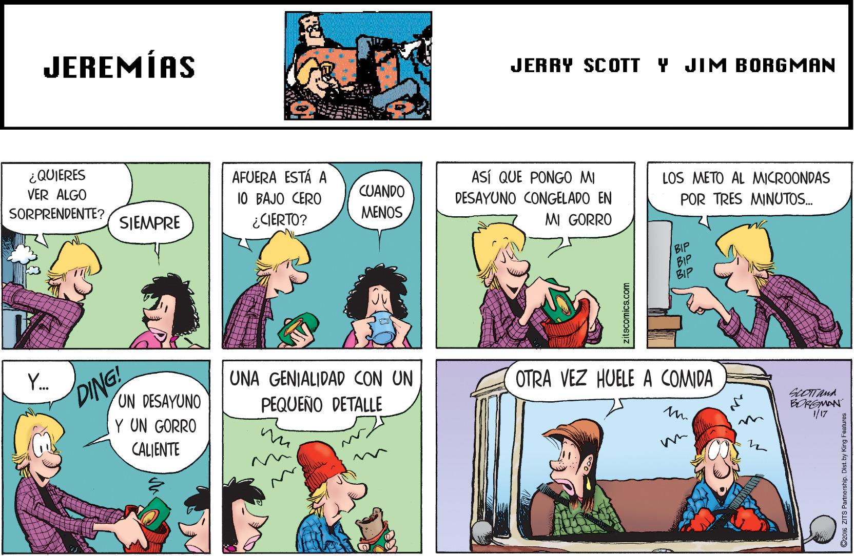 Comic book OCR: JEREMÍAS JERRY SCOTT Y JIM BORGMAN ¿QUIERES VER ALGO AFUERA ESTÁ A 10 BAJO CERO ¿CIERTO? ASÍ QUE PONG0 MI CUANDO LOS METO AL MICROONDAS SORPRENDENTE? DESAYUNO CONGELADO EN SJEMPRE MENOS POR TRES MINUTOS. MI GORRO BIP BIP BIP DING! UN DESAYUNO Y UN GORRO UNA GENIALIDAD CON UN PEQUEÑO DETALLE OTRA VEZ HUELE A COMIDA m. BOREMAN CALIENTE zitscomics.com JEREMÍAS JERRY SCOTT Y JIM BORGMAN ¿QUIERES VER ALGO AFUERA ESTÁ A 10 BAJO CERO ¿CIERTO? ASÍ QUE PONG0 MI CUANDO LOS METO AL MICROONDAS SORPRENDENTE? DESAYUNO CONGELADO EN SJEMPRE MENOS POR TRES MINUTOS. MI GORRO BIP BIP BIP DING! UN DESAYUNO Y UN GORRO UNA GENIALIDAD CON UN PEQUEÑO DETALLE OTRA VEZ HUELE A COMIDA m. BOREMAN CALIENTE zitscomics.com