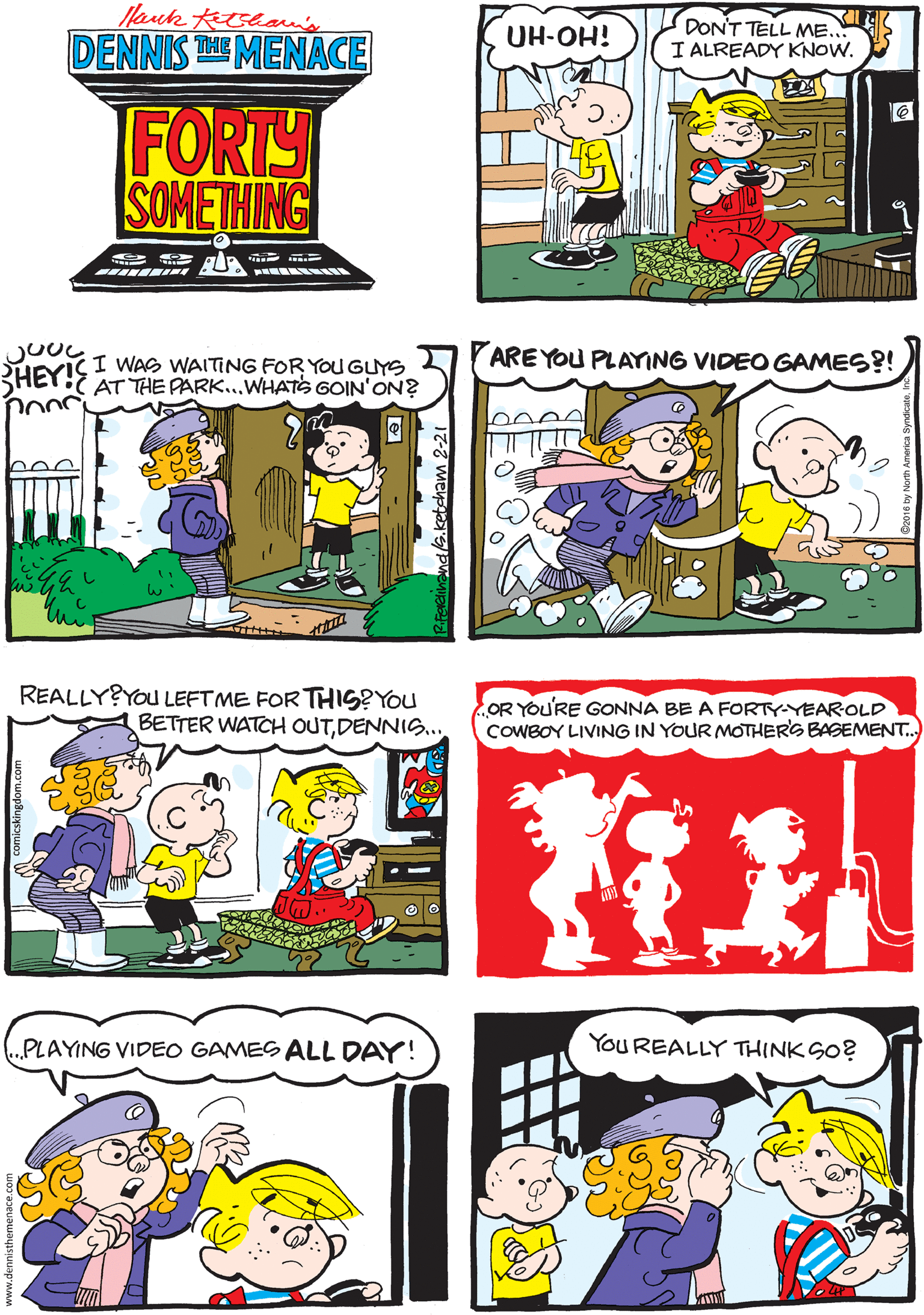 Mammal OCR: Hauk tetean's DENNIS TE MENACE UH-OH! DON'T TELL ME. I ALREADY KNOW. FORTY SOMETHING ? g REALLY?YOu LEFT ME FOR THIS?You BETTER WATCH OUTDENNIS... ARE YOU PLAYING VIDEO GAMES?! I WAS WAITING FOR YOU GUYS RHEY! AT THE PARK.WHATS GOIN'ON? You REALLY THINK SO? OR YOU'RE GONNA BE A FORTY-YEAROLD COWBOY LIVING IN YOUR MOTHERS BASEMENT. PLAYING VIDEO GAMES ALL DAY! Hauk tetean's DENNIS TE MENACE UH-OH! DON'T TELL ME. I ALREADY KNOW. FORTY SOMETHING ? g REALLY?YOu LEFT ME FOR THIS?You BETTER WATCH OUTDENNIS... ARE YOU PLAYING VIDEO GAMES?! I WAS WAITING FOR YOU GUYS RHEY! AT THE PARK.WHATS GOIN'ON? You REALLY THINK SO? OR YOU'RE GONNA BE A FORTY-YEAROLD COWBOY LIVING IN YOUR MOTHERS BASEMENT. PLAYING VIDEO GAMES ALL DAY!
