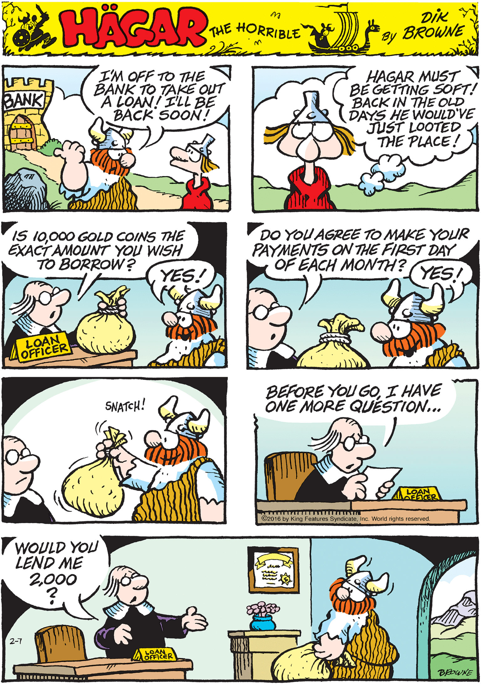 Illustration OCR: I'M OFF TO THE BANK TO TAKE OUT A LOAN! I'LL BE BACK SOON! HAGAR MUST BE GETTING SOFT! BACK IN THE OLD DAYS HE WOULD'VE JUST LOOTED THE PLACE! BANK HACAR THE HORRIBLE by DiK BROWNE IS 10000 GOLD COINS THE EXACTAMOUNT YOU WISH TO BORROW ? DO YOU AGREE TO MAKE YOUR PAYMENTS ON THE FIRST DAY OF EACH MONTH? SNATCH! YES! YES! LOAN OFFICER BEFORE YOU GOI HAVE ONE MORE QUÉSTION... WOULD YOU LEND ME 2000 A LOAN ©2016 by King Features SyndicateInc. World rights reserved. BEWNE I'M OFF TO THE BANK TO TAKE OUT A LOAN! I'LL BE BACK SOON! HAGAR MUST BE GETTING SOFT! BACK IN THE OLD DAYS HE WOULD'VE JUST LOOTED THE PLACE! BANK HACAR THE HORRIBLE by DiK BROWNE IS 10000 GOLD COINS THE EXACTAMOUNT YOU WISH TO BORROW ? DO YOU AGREE TO MAKE YOUR PAYMENTS ON THE FIRST DAY OF EACH MONTH? SNATCH! YES! YES! LOAN OFFICER BEFORE YOU GOI HAVE ONE MORE QUÉSTION... WOULD YOU LEND ME 2000 A LOAN ©2016 by King Features SyndicateInc. World rights reserved. BEWNE