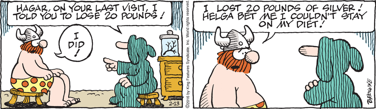 Comics OCR: HAGARI TOLD YOU TO LOSE 20 POUNDS ! I LOST 20 POUNDS OF SILVER! HELGA BET ME I COULDN'T STAY ON MY DIÉT! DID 2-13 ©2016 by King Features SyndicateInc. World rights i HAGARON YOUR LAST VISITI TOLD YOU TO LOSE 20 POUNDS ! I LOST 20 POUNDS OF SILVER! HELGA BET ME I COULDN'T STAY ON MY DIÉT! DID 2-13 ©2016 by King Features SyndicateInc. World rights i