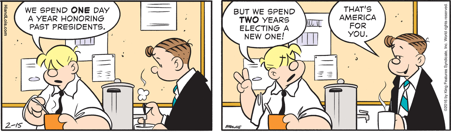 Comics OCR: THAT'S AMERICA FOR YOU. WE SPEND ONE DAY A YEAR HONORING BUT WE SPEND TWO YEARS ELECTING A NEW ONE! PAST PRESIDENTS. 2-15 BROE HlandLois.com THAT'S AMERICA FOR YOU. WE SPEND ONE DAY A YEAR HONORING BUT WE SPEND TWO YEARS ELECTING A NEW ONE! PAST PRESIDENTS. 2-15 BROE HlandLois.com