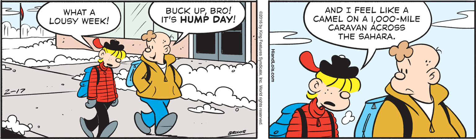 Rectangle OCR: BUCK UPBRO! IT'S HUMP DAY! AND I FEEL LIKE A CAMEL ON A 1000-MILE CARAVAN ACROSS THE SAHARA. WHAT A LOUSY WEEK! 2-17 BROCANE c2016 by King Features SyndicateInc. World rights reserved BUCK UPBRO! IT'S HUMP DAY! AND I FEEL LIKE A CAMEL ON A 1000-MILE CARAVAN ACROSS THE SAHARA. WHAT A LOUSY WEEK! 2-17 BROCANE c2016 by King Features SyndicateInc. World rights reserved