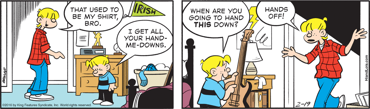Comics OCR: THAT USED TO BE MY SHIRTBRO. IRISH WHEN ARE YOU GOING TO HAND THIS DOWN? HANDS OFF! I GET ALL YOUR HAND- ME-DOWNS. C2016 by King Features SyndicateInc. World rights reserved. 2-19 THAT USED TO BE MY SHIRTBRO. IRISH WHEN ARE YOU GOING TO HAND THIS DOWN? HANDS OFF! I GET ALL YOUR HAND- ME-DOWNS. C2016 by King Features SyndicateInc. World rights reserved. 2-19
