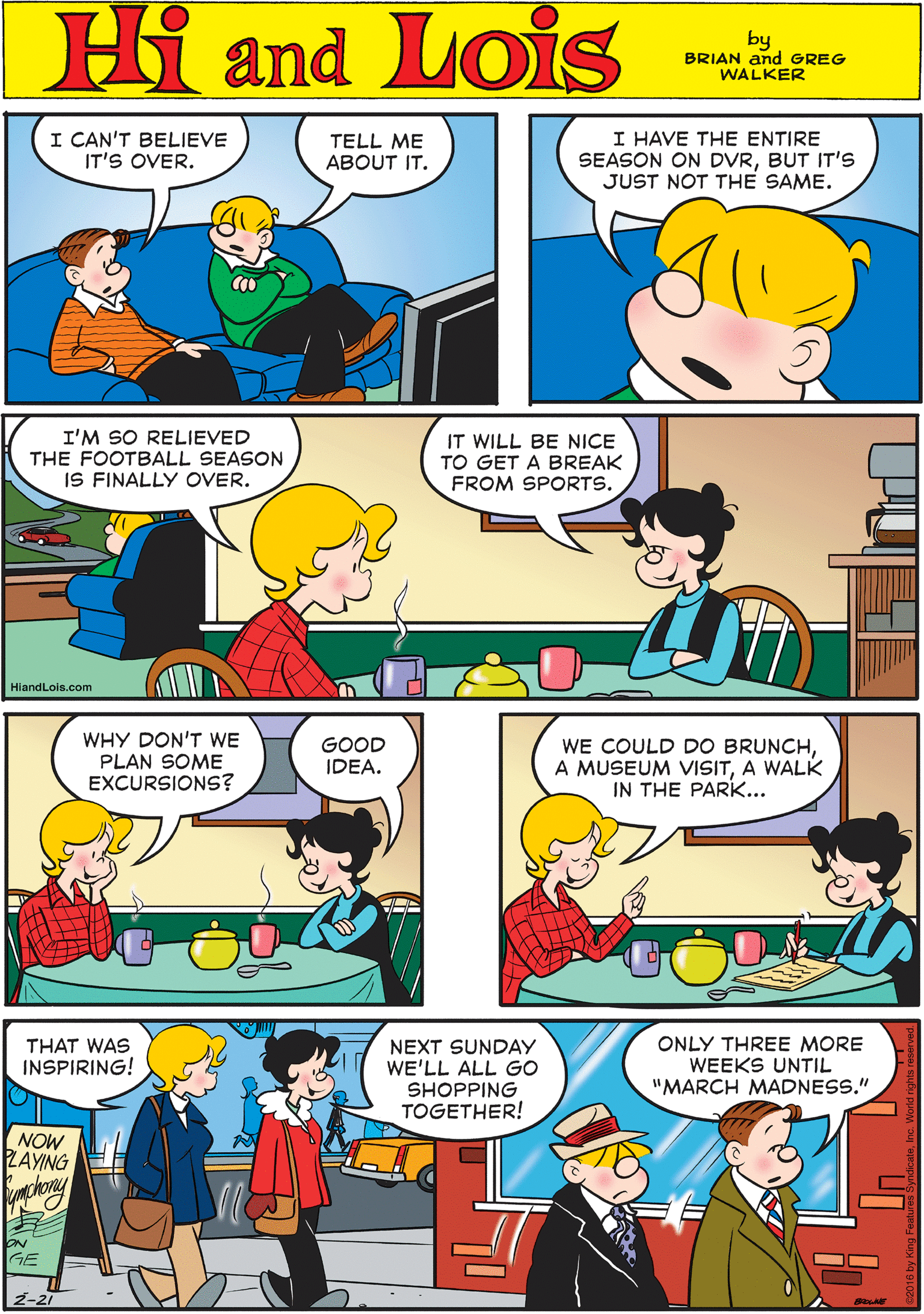Organism OCR: I CAN'T BELIEVE IT'S OVER. TELL ME ABOUT IT. I HAVE THE ENTIRE SEASON ON DVRBUT IT'S JUST NOT THE SAME. Hi Lois amd by BRIAN and GREG WALKER I'M SO RELIEVED THE FOOTBALL SEASON IS FINALLY OVER. IT WILL BE NICE TO GET A BREAK FROM SPORTS. WHY DON'T WE PLAN SOME EXCURSIONS? GOOD IDEA. HiandLois.com WE COULD DO BRUNCHA WALK IN THE PARK... THAT WAS INSPIRING! NEXT SUNDAY WE'LL ALL GO SHOPPING TOGETHER! ONLY THREE MORE WEEKS UNTIL "MARCH MADNESS." NOW LAYING chony ON GE I CAN'T BELIEVE IT'S OVER. TELL ME ABOUT IT. I HAVE THE ENTIRE SEASON ON DVRBUT IT'S JUST NOT THE SAME. Hi Lois amd by BRIAN and GREG WALKER I'M SO RELIEVED THE FOOTBALL SEASON IS FINALLY OVER. IT WILL BE NICE TO GET A BREAK FROM SPORTS. WHY DON'T WE PLAN SOME EXCURSIONS? GOOD IDEA. HiandLois.com WE COULD DO BRUNCHA MUSEUM VISITA WALK IN THE PARK... THAT WAS INSPIRING! NEXT SUNDAY WE'LL ALL GO SHOPPING TOGETHER! ONLY THREE MORE WEEKS UNTIL "MARCH MADNESS." NOW LAYING chony ON GE