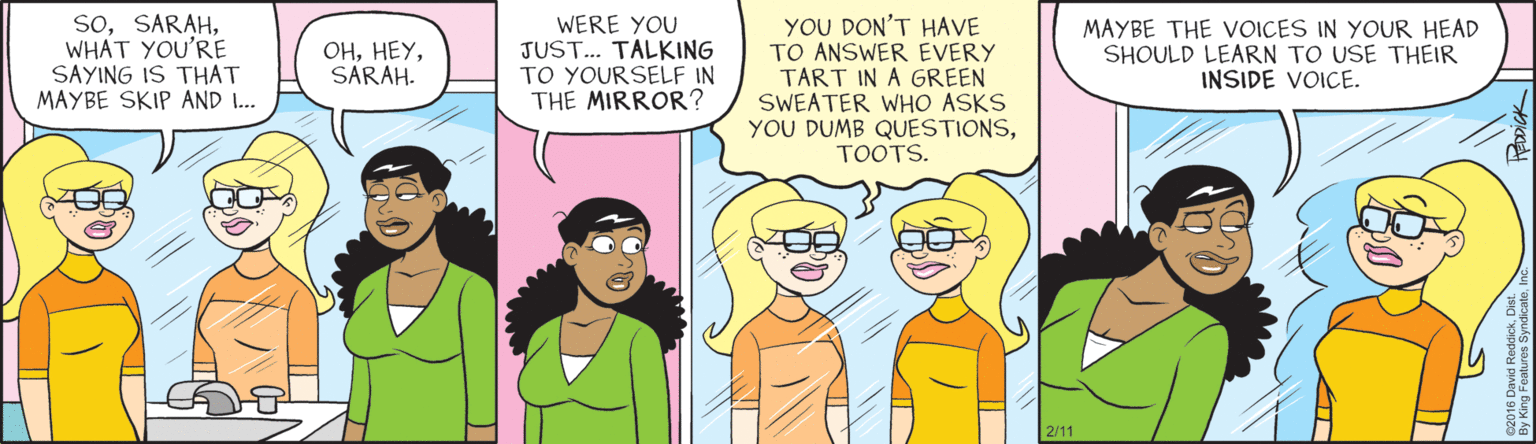 Cartoon OCR: soWHAT YOU'RE SAYING IS THAT MAYBE SKIP AND I.. WERE YOU JUST.. TALKING TO YOURSELF IN THE MIRROR? YOU DON'T HAVE TO ANSWER EVERY TART IN A GREEN SWEATER WHO ASKS YOU DUMB QUESTIONSTOOTS. OHSARAH. MAYBE THE VOICES IN YOUR HEAD SHOULD LEARN TO USE THEIR INSIDE VOICE. 2/11 soWHAT YOU'RE SAYING IS THAT MAYBE SKIP AND I.. WERE YOU JUST.. TALKING TO YOURSELF IN THE MIRROR? YOU DON'T HAVE TO ANSWER EVERY TART IN A GREEN SWEATER WHO ASKS YOU DUMB QUESTIONSTOOTS. OHSARAH. MAYBE THE VOICES IN YOUR HEAD SHOULD LEARN TO USE THEIR INSIDE VOICE. 2/11