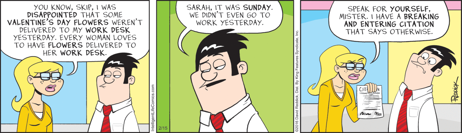Cartoon OCR: YOU KNOWI WAS DISAPPOINTED THÁT SOME VALENTINE'S DAY FLOWERS WEREN'T DELIVERED TO MY WORK DESK YESTERDAY. EVERY WOMAN LOVES TO HAVE FLOWERS DELIVERED TO HER WORK DESK. SARAHIT WAS SUNDAY. WE DIDN'T EVEN GO TO WORK YESTERDAY. SPEAK FOR YOURSELFMISTER. I HAVE A BREAKING AND ENTERING CITATION THAT SAYS OTHERWISE. 2/15 YOU KNOWI WAS DISAPPOINTED THÁT SOME VALENTINE'S DAY FLOWERS WEREN'T DELIVERED TO MY WORK DESK YESTERDAY. EVERY WOMAN LOVES TO HAVE FLOWERS DELIVERED TO HER WORK DESK. SARAHIT WAS SUNDAY. WE DIDN'T EVEN GO TO WORK YESTERDAY. SPEAK FOR YOURSELFMISTER. I HAVE A BREAKING AND ENTERING CITATION THAT SAYS OTHERWISE. 2/15