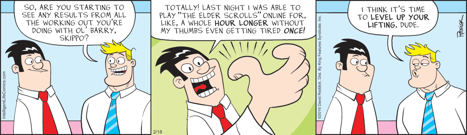 Bird OCR: SOARE YOU STARTING TO SEE ANY RESULTS FROM ALL THE WORKING OUT YOU'RE DOING WITH OL' BARRYSKIPPO? TOTALLY! LAST NIGHT I WAS ABLE TO PLAY "THE ELDER SCROLLS" ONLINE FORA WHOLE HOUR LONGER WITHOUT MY THUMBS EVEN GETTING TIRED ONCE! I THINK IT'S TIME TO LEVEL UP YOUR LIFTINGDUDE. 2/18 SOARE YOU STARTING TO SEE ANY RESULTS FROM ALL THE WORKING OUT YOU'RE DOING WITH OL' BARRYSKIPPO? TOTALLY! LAST NIGHT I WAS ABLE TO PLAY "THE ELDER SCROLLS" ONLINE FORA WHOLE HOUR LONGER WITHOUT MY THUMBS EVEN GETTING TIRED ONCE! I THINK IT'S TIME TO LEVEL UP YOUR LIFTINGDUDE. 2/18
