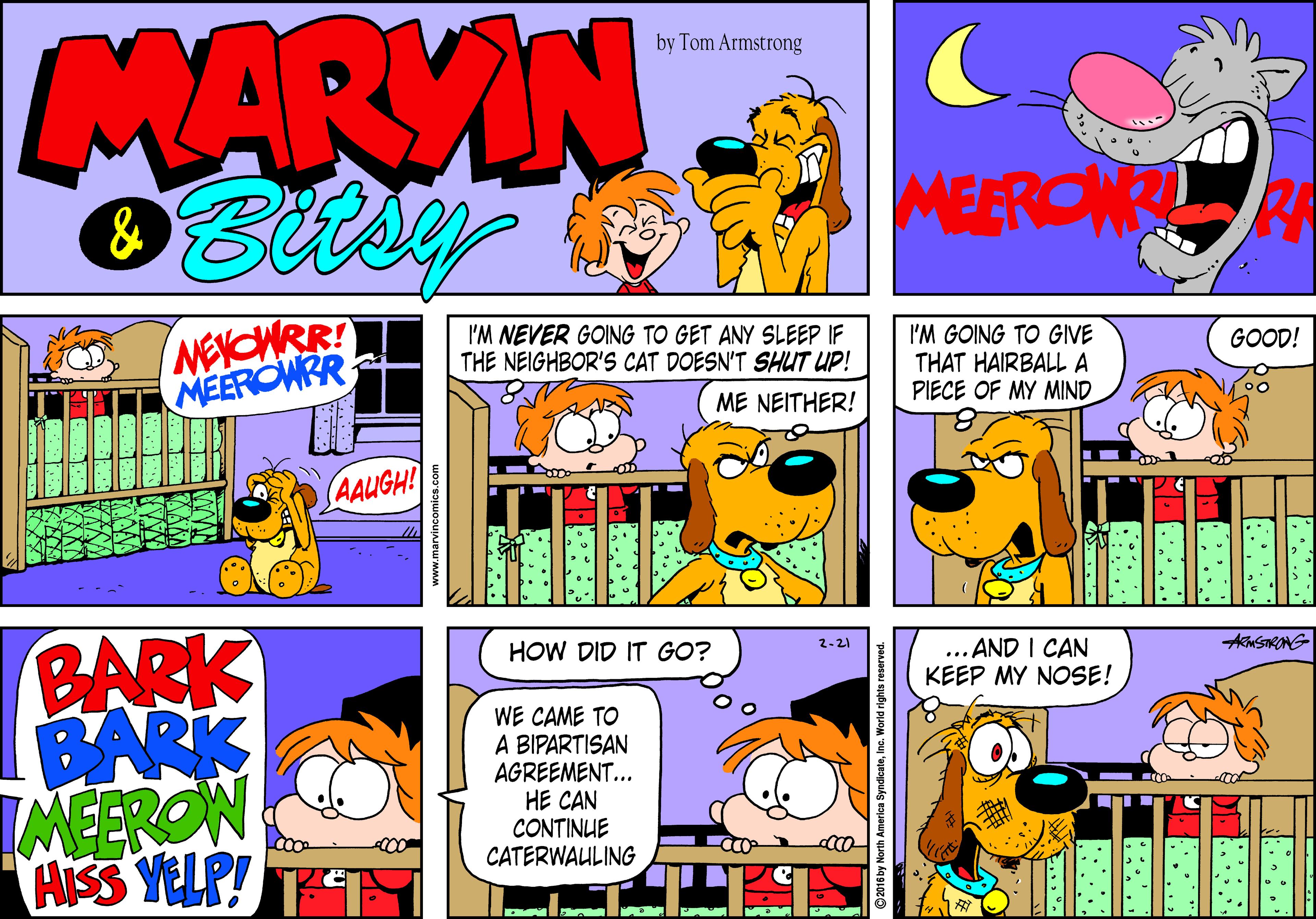 Publication OCR: MARVIN by Tom Armstrong MEERONRR NEYCWRR! MEEROWRR I'M NEVER GOING TO GET ANY SLEEP IF THE NEIGHBOR'S CAT DOESN'T SHUT UP! I'M GOING TO GIVE THAT HAIRBALL A PIECE OF MY MIND GOOD! ME NEITHER! AAUGH! BARK BARK IMEERON AISS YELP! HOW DID IT GO? 2-21 ... AND I CAN KEEP MY NOSE! AMSONG WE CAME TO A BIPARTISAN AGREEMENT... HE CAN CONTINUE CATERWAULING ©2016 by North America Syn MARVIN by Tom Armstrong MEERONRR NEYCWRR! MEEROWRR I'M NEVER GOING TO GET ANY SLEEP IF THE NEIGHBOR'S CAT DOESN'T SHUT UP! I'M GOING TO GIVE THAT HAIRBALL A PIECE OF MY MIND GOOD! ME NEITHER! AAUGH! BARK BARK IMEERON AISS YELP! HOW DID IT GO? 2-21 ... AND I CAN KEEP MY NOSE! AMSONG WE CAME TO A BIPARTISAN AGREEMENT... HE CAN CONTINUE CATERWAULING ©2016 by North America Syn