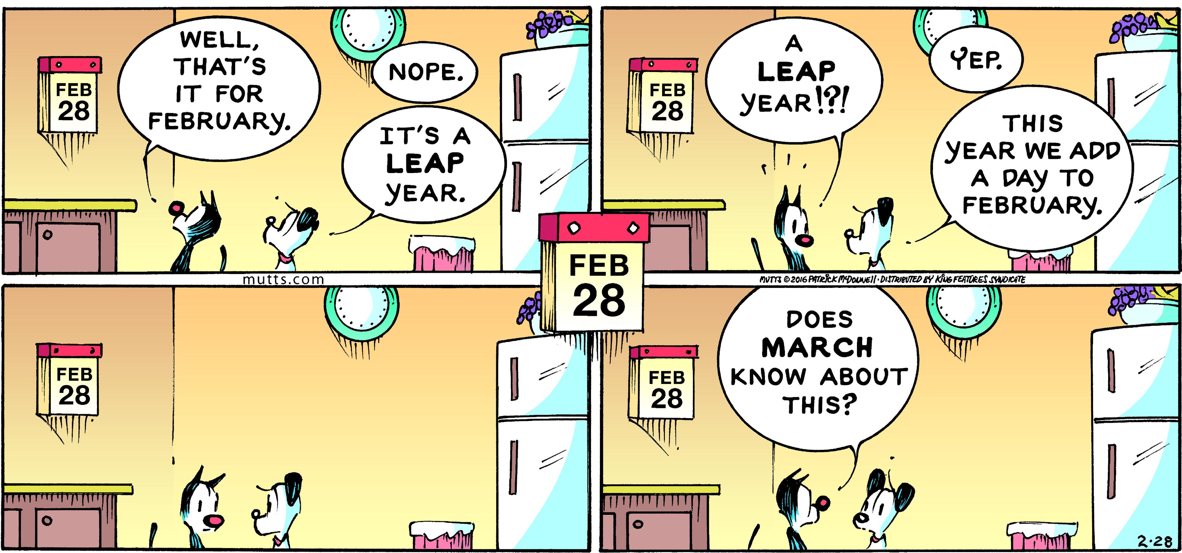Yellow OCR: WELLTHAT'S IT FOR A LEAP YEP. NOPE. FEB FEB 28 28 YEAR!?! FEBRUARY. THIS IT'S A LEAP YEAR WE ADD A DAY TO FEBRUARY. YEAR. FEB mutts.com 28 DOES MARCH FEB KNOW ABOUT THIS? FEB 28 28 TMHM 2.28 WELLTHAT'S IT FOR A LEAP YEP. NOPE. FEB FEB 28 28 YEAR!?! FEBRUARY. THIS IT'S A LEAP YEAR WE ADD A DAY TO FEBRUARY. YEAR. FEB mutts.com 28 DOES MARCH FEB KNOW ABOUT THIS? FEB 28 28 TMHM 2.28