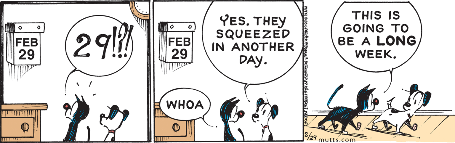 Happy OCR: 29 YES. THEY SQUEEZED IN ANOTHER DAY. THIS IS GOING TO BE A LONG WEEK. FEB 29 FEB 29 WHOA /29 mutts.com 29 YES. THEY SQUEEZED IN ANOTHER DAY. THIS IS GOING TO BE A LONG WEEK. FEB 29 FEB 29 WHOA /29 mutts.com