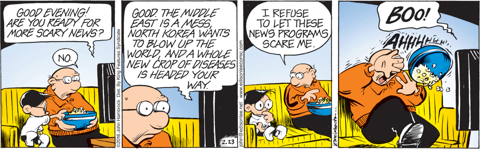 Comics OCR: GOOD EVENING! ARE YOU READY FOR MORE SCARY NÉWS? GOOD. THE MIDDLE EAST IS A MESSNORTH KORE WANTS TO BLOW UP THE WORLDANDA WHOLE NEW CROP OF DISEASES IS HEADED YOUR WAY. BOO! AHHHM I REFUSE TO LET THESE NEWS PROGRAMSSCARE ME NO. By King Feat GOOD EVENING! ARE YOU READY FOR MORE SCARY NÉWS? GOOD. THE MIDDLE EAST IS A MESSNORTH KORE WANTS TO BLOW UP THE WORLDANDA WHOLE NEW CROP OF DISEASES IS HEADED YOUR WAY. BOO! AHHHM I REFUSE TO LET THESE NEWS PROGRAMSSCARE ME NO. By King Feat
