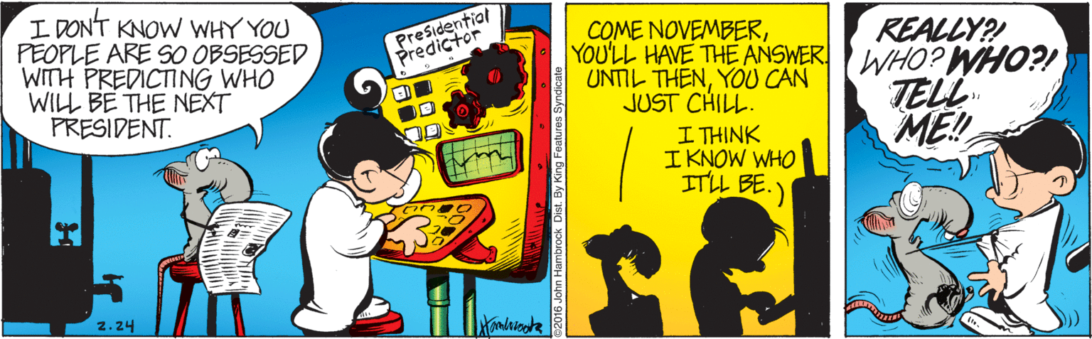 Comics OCR: I DON'T KNOW WHY YOU PEOPLE ARE S0 OBSESSED WITH PREDICTING WHO WILL BE THE NEXT PRESIDENT. Presidential Predictor COME NOVEMBERREALLY? YOU'LL HAVE THE ANSWER WHO? WHO?! UNTIL THENYOU CAN JUST CHILL. I THINK I KNOW WHO ITLL BE.) TELL ME! 2.24 Hambricate 92016 John Hambrock Dist. By King Features Syndic I DON'T KNOW WHY YOU PEOPLE ARE S0 OBSESSED WITH PREDICTING WHO WILL BE THE NEXT PRESIDENT. Presidential Predictor COME NOVEMBERREALLY? YOU'LL HAVE THE ANSWER WHO? WHO?! UNTIL THENYOU CAN JUST CHILL. I THINK I KNOW WHO ITLL BE.) TELL ME! 2.24 Hambricate 92016 John Hambrock Dist. By King Features Syndic