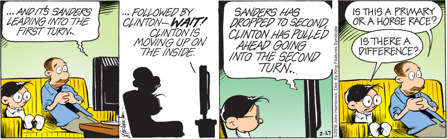 Fiction OCR: .. AND ITS SANDERS LEADING INTO THE FIRST TURN. SANDERS HAS DROPPED TO SECONDCLINTON HAS PULLED AHEAD GOING INTO THE SECOND TURN. IS THIS A PRIMARY OR A HORSE RACE? - FOLLOWED BY CLINTON-WAIT! CLINTON IS MOVING UP ON THE INSIDE IS THERE A DIFFERENCE? TITT| z.27 John Hambrock Dist. By h Features Syndicate .. AND ITS SANDERS LEADING INTO THE FIRST TURN. SANDERS HAS DROPPED TO SECONDCLINTON HAS PULLED AHEAD GOING INTO THE SECOND TURN. IS THIS A PRIMARY OR A HORSE RACE? - FOLLOWED BY CLINTON-WAIT! CLINTON IS MOVING UP ON THE INSIDE IS THERE A DIFFERENCE? TITT| z.27 John Hambrock Dist. By h Features Syndicate