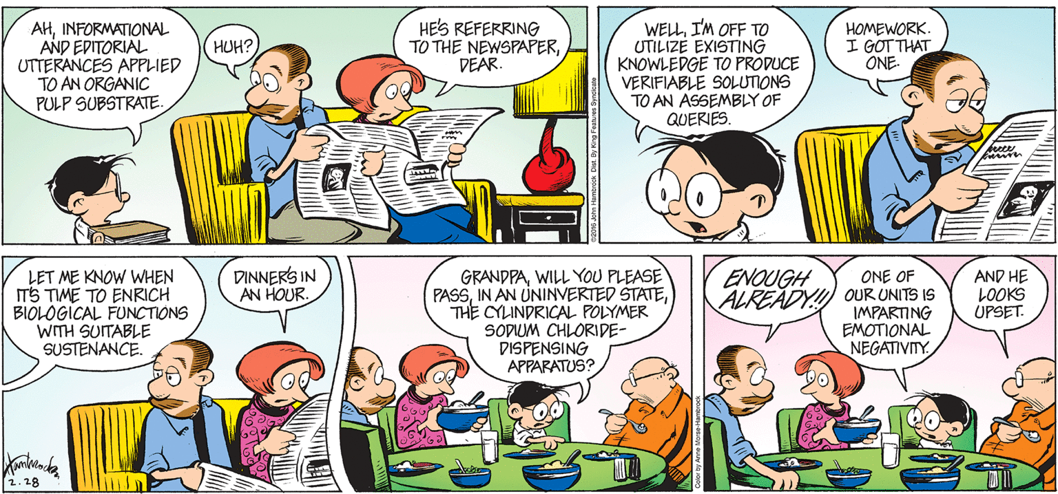 Human OCR: HES REFERRING TO THE NEWSPAPERDEAR. AHINFORMATIONAL AND EDITORIAL UTTERANCES APPLIED TO AN ORGANIC PULP SUBSTRATE WELLI'M OFF TO UTILIZE EXISTING KNOWLEDGE TO PRODUCE VERIFIABLE SOLUTIONS TO AN ASSEMBLY OF QUERIES. HOMEWORK. I GOT THAT ONE. HUH? DINNERS IN AN HOUR. ENOUGH LET ME KNOW WHEN ITS TIME TO ENRICH BIOLOGICAL FUNCTIONS WITH SUITABLE SUSTENANCE. GRANDPAWILL YOU PLEASE PASSTHE CYLINDRICAL POLYMER SODIUM CHLORIDE- DISPENSING APPARATUS? AND HE LOOKS UPSET. ONE OF ALREADY! OUR UNITS IS IMPARTING EMOTIONAL NEGATIVITY. 2.28 HES REFERRING TO THE NEWSPAPERDEAR. AHINFORMATIONAL AND EDITORIAL UTTERANCES APPLIED TO AN ORGANIC PULP SUBSTRATE WELLI'M OFF TO UTILIZE EXISTING KNOWLEDGE TO PRODUCE VERIFIABLE SOLUTIONS TO AN ASSEMBLY OF QUERIES. HOMEWORK. I GOT THAT ONE. HUH? DINNERS IN AN HOUR. ENOUGH LET ME KNOW WHEN ITS TIME TO ENRICH BIOLOGICAL FUNCTIONS WITH SUITABLE SUSTENANCE. GRANDPAWILL YOU PLEASE PASSIN AN UNINVERTED STATETHE CYLINDRICAL POLYMER SODIUM CHLORIDE- DISPENSING APPARATUS? AND HE LOOKS UPSET. ONE OF ALREADY! OUR UNITS IS IMPARTING EMOTIONAL NEGATIVITY. 2.28