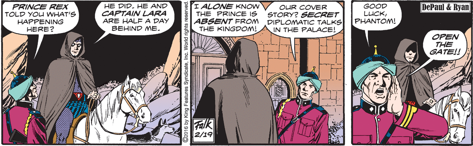 Font OCR: I ALONE KNOW THE PRINCE IS ABSENT FROM THE KINGDOM! DePaul & Ryan PRINCE REX TOLD YOU WHAT'S HAPPENING HERE? HE DID. HE AND CAPTAIN LARA ARE HALFA DAY BEHIND E. OUR COVER STORY? SECRET DIPLOMATIC TALKS IN THE PALACE! GOOD LUCKPHANTOM! OPEN THE GATE!! Falk 2/19 by King Features SyndicateInc. World rig I ALONE KNOW THE PRINCE IS ABSENT FROM THE KINGDOM! DePaul & Ryan PRINCE REX TOLD YOU WHAT'S HAPPENING HERE? HE DID. HE AND CAPTAIN LARA ARE HALFA DAY BEHIND E. OUR COVER STORY? SECRET DIPLOMATIC TALKS IN THE PALACE! GOOD LUCKPHANTOM! OPEN THE GATE!! Falk 2/19 by King Features SyndicateInc. World rig