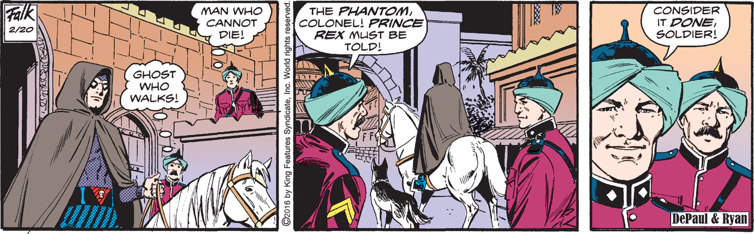 Comics OCR: Falk CONSIDER IT DONESOLDIER! MAN WHO THE PHANTOMCOLONEL! PRINCE REX MUST BE TOLD! CANNOT DIE! 2/20 GHOST WHO WALKS! DePaul & Ryan ©2016 by King Features SyndicateInc. World rights Falk CONSIDER IT DONESOLDIER! MAN WHO THE PHANTOMCOLONEL! PRINCE REX MUST BE TOLD! CANNOT DIE! 2/20 GHOST WHO WALKS! DePaul & Ryan ©2016 by King Features SyndicateInc. World rights