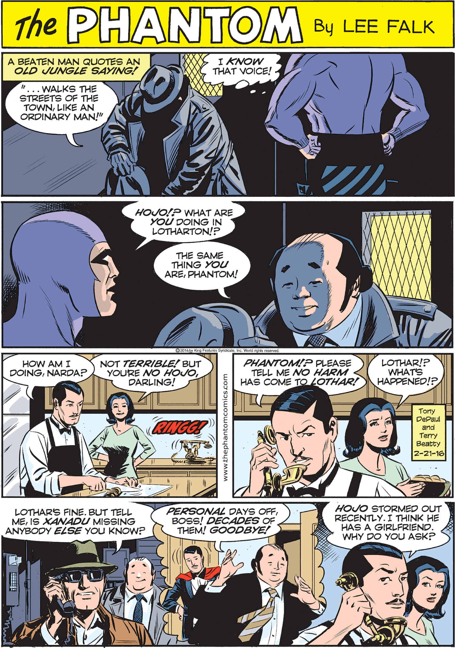 Sharing Faces (1) OCR: A BEATEN MAN QUOTES AN OLD JUNGLE SAYING! I KNOW THAT VOICE! THE PAANTOM "...WALKS THE STREETS OF THE TOWNLIKE AN ORDINARY MAN!" CREATED BY LEE FALK HOJO!? WHAT ARE YOU DOING IN LOTHARTON!? NOT TERRIBLE! BUT YOURE NO HOJODARLING! HOW AM I DOINGNARDA? THE SAME THING YOU AREPHANTOM! PHANTOM!P PLEASE TELL ME NO HARM HAS COME TO LOTHAR! LOTHAR!? WHATS HAPPENED!? LOTHARS FINE. BUT TELL MEIS XANADU MISSING ANYBODY ELSE YOU KNOW? PERSONAL DAYS OFFBOSS! DECADES THEM! GOODBYE! HOJO STORMED OUT RECENTLY. I THINK HE HAS A GIRLFRIEND. WHY DO YOU ASK? Torty DePaul and Terry Beatty 2-21-16 A BEATEN MAN QUOTES AN OLD JUNGLE SAYING! I KNOW THAT VOICE! THE PAANTOM "...WALKS THE STREETS OF THE TOWNLIKE AN ORDINARY MAN!" CREATED BY LEE FALK HOJO!? WHAT ARE YOU DOING IN LOTHARTON!? NOT TERRIBLE! BUT YOURE NO HOJODARLING! HOW AM I DOINGNARDA? THE SAME THING YOU AREPHANTOM! PHANTOM!P PLEASE TELL ME NO HARM HAS COME TO LOTHAR! LOTHAR!? WHATS HAPPENED!? LOTHARS FINE. BUT TELL MEIS XANADU MISSING ANYBODY ELSE YOU KNOW? PERSONAL DAYS OFFBOSS! DECADES THEM! GOODBYE! HOJO STORMED OUT RECENTLY. I THINK HE HAS A GIRLFRIEND. WHY DO YOU ASK? Torty DePaul and Terry Beatty 2-21-16