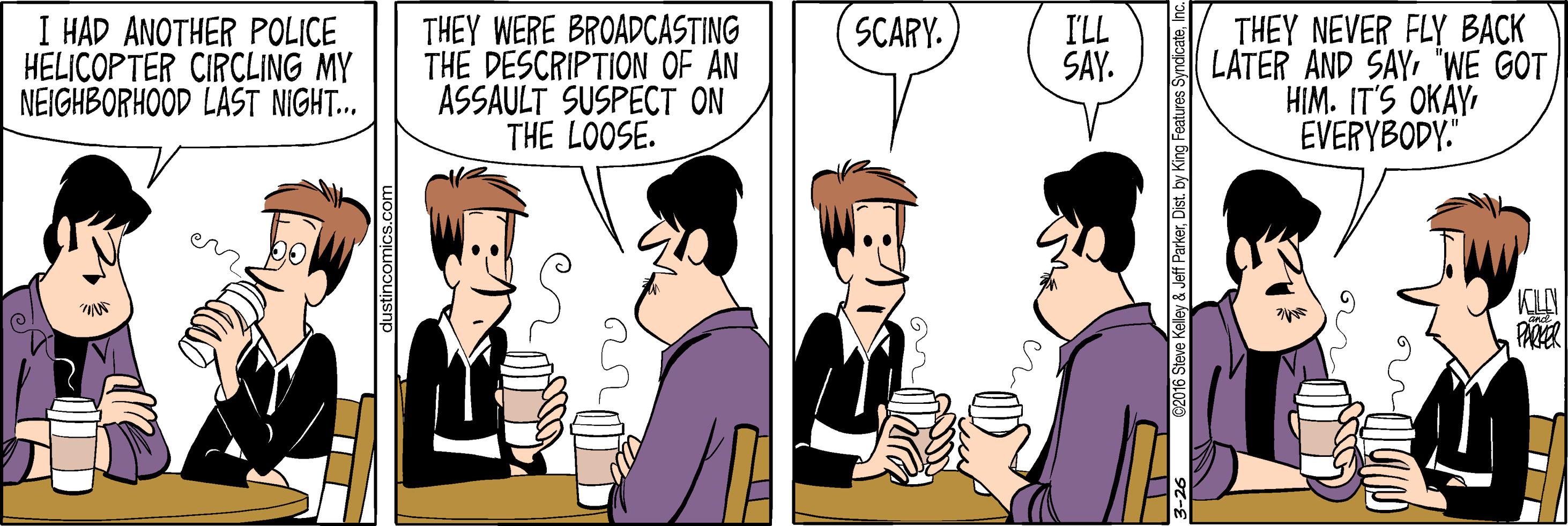 Conversation OCR: I HAD ANOTHER POLICE HELICOPTER CIRCLING MY NEIGHBORHOOD LAST NIGHT... THEY WERE BROADCASTING THE DESCRIPTION OF AN ASSAULT SUSPECT THE LOOSE. I'LL SAY. THEY NEVER FLY BACK LATER AND SAY "WE GOT HIM. IT'S OKAY EVERYBODY." SCARY. KILAN PARER y & Jeff ParkerDist. by King Features Syndicate I HAD ANOTHER POLICE HELICOPTER CIRCLING MY NEIGHBORHOOD LAST NIGHT... THEY WERE BROADCASTING THE DESCRIPTION OF AN ASSAULT SUSPECT THE LOOSE. I'LL SAY. THEY NEVER FLY BACK LATER AND SAY "WE GOT HIM. IT'S OKAY EVERYBODY." SCARY. KILAN PARER y & Jeff ParkerDist. by King Features Syndicate