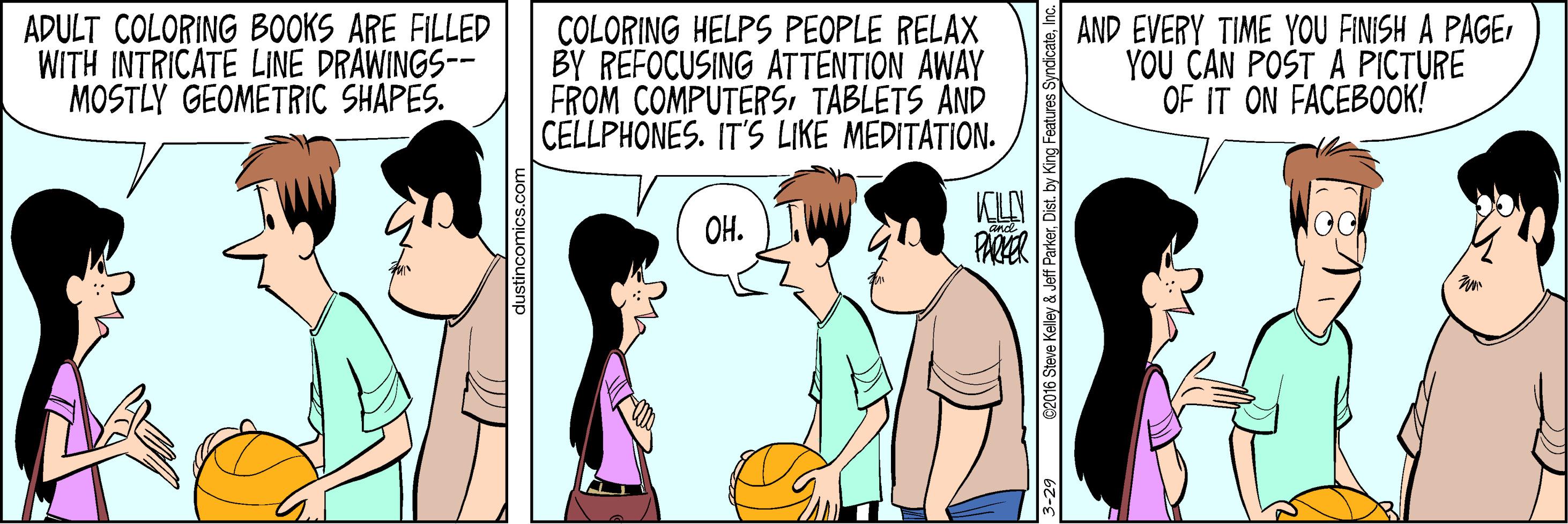 Conversation OCR: ADULT COLORING BOOKS ARE FILLED WITH INTRICATE LINE DRAWINGS-- MOSTLY GEOMETRIC SHAPES. COLORING HELPS PEOPLE RELAX BY REFOCUSING ATTENTION AWAY FROM COMPUTERSTABLETS ÄND CELLPHONES. IT'S LIKE MEDITATION. AND EVERY TIME YOU FINISH A PAGEYOU CAN POST A PICTURE OF IT ON FACEBOOK! KLAN OH. 3-29 62016 Seve Kelley & Jeff ParkerInc. ADULT COLORING BOOKS ARE FILLED WITH INTRICATE LINE DRAWINGS-- MOSTLY GEOMETRIC SHAPES. COLORING HELPS PEOPLE RELAX BY REFOCUSING ATTENTION AWAY FROM COMPUTERSTABLETS ÄND CELLPHONES. IT'S LIKE MEDITATION. AND EVERY TIME YOU FINISH A PAGEYOU CAN POST A PICTURE OF IT ON FACEBOOK! KLAN OH. 3-29 62016 Seve Kelley & Jeff ParkerDist. by King Features Syndicate