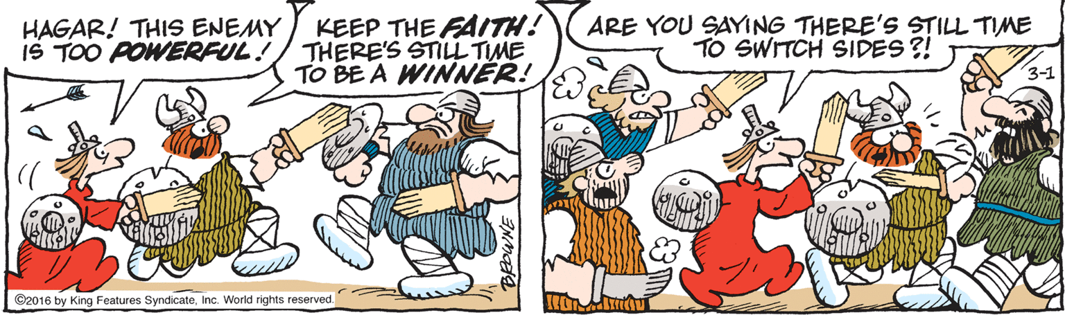 Mammal OCR: HAGAR! THIS ENEMY IS TOO POWERFUL! KEEP THE FAITH! THERE'S STILL TIME TO BE A WINNÉR! ARE YOU SAYING THERE'S STILL TIME TO SWITCH SIDES ?! 3-1 ©2016 by King Features SyndicateInc. World rights reserved HAGAR! THIS ENEMY IS TOO POWERFUL! KEEP THE FAITH! THERE'S STILL TIME TO BE A WINNÉR! ARE YOU SAYING THERE'S STILL TIME TO SWITCH SIDES ?! 3-1 ©2016 by King Features SyndicateInc. World rights reserved