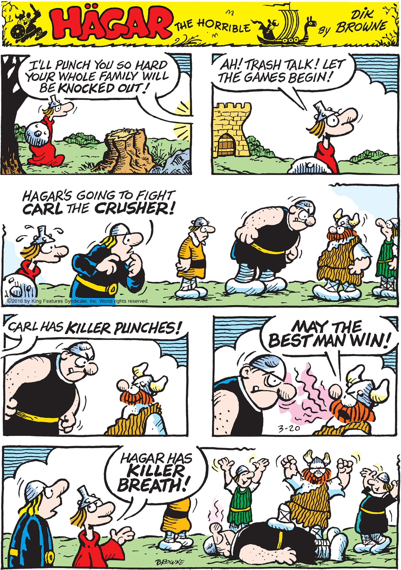 Organism OCR: I'LL PUNCH YOu SO HARD YOUR WHOLE FAMILY WILL BE KNOCKED OUT! VAH! TRASH TALK! LET THE GAMES BEGIN! 00 HACAR THE HORRIBLE by Dik BROWNE HAGAR'S GOING TO FIGHT CARL THE CRUSHER! CARL HAS KILLER PUNCHES! C2016 by King Features SyndicateInc. World rights reserved. MAY THE BEST MAN WIN! HAGAR HAS KILLER BREATH! 3-20 I'LL PUNCH YOu SO HARD YOUR WHOLE FAMILY WILL BE KNOCKED OUT! VAH! TRASH TALK! LET THE GAMES BEGIN! 00 HACAR THE HORRIBLE by Dik BROWNE HAGAR'S GOING TO FIGHT CARL THE CRUSHER! CARL HAS KILLER PUNCHES! C2016 by King Features SyndicateInc. World rights reserved. MAY THE BEST MAN WIN! HAGAR HAS KILLER BREATH! 3-20