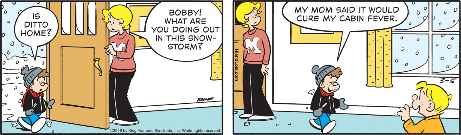 Art OCR: MY MOM SAID IT WOULD CURE MY CABIN FEVER. IS DITTO HOME? BOBBY! WHAT ARE YOU DOING OUT IN THIS SNOW- STORM? C2016 by King Features SyndicateInc. World rights reserved. ndLols.com . MY MOM SAID IT WOULD CURE MY CABIN FEVER. IS DITTO HOME? BOBBY! WHAT ARE YOU DOING OUT IN THIS SNOW- STORM? C2016 by King Features SyndicateInc. World rights reserved. ndLols.com .