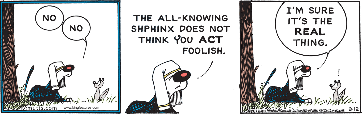 Illustration OCR: I'M SURE NO THE ALL-KNOWING IT'S THE NO SHPHINX DOES NOT REAL THINK YOU ACT THING. FOOLISH. mutts.com www.kingfeatures.com EMioONEll-DISTRIPNTED BY KuS FEATRES SHorm 3.12 I'M SURE NO THE ALL-KNOWING IT'S THE NO SHPHINX DOES NOT REAL THINK YOU ACT THING. FOOLISH. mutts.com www.kingfeatures.com EMioONEll-DISTRIPNTED BY KuS FEATRES SHorm 3.12