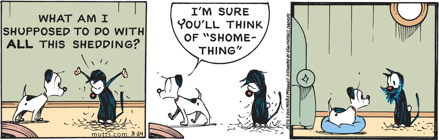 Font OCR: I'M SURE YoU'LL THINK OF "SHOME- THING" WHAT AM I SHUPPOSED TO DO WITH ALL THIS SHEDDING? mutts.com 3-24 I'M SURE YoU'LL THINK OF "SHOME- THING" WHAT AM I SHUPPOSED TO DO WITH ALL THIS SHEDDING? mutts.com 3-24