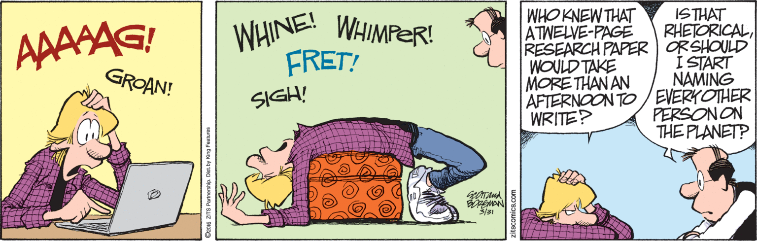 Drawing OCR: ISTHAT RHETORICALRESEARCH PAPER | ORSHOULD I START NAMING AFTERNOON TO/ EVERKOTHER PERSONON THE PLANET? WHO KNEW THAT ATWELVE-PAGE AAASAG! WHINE! WHIMPER! FRET! GROAN! WOULD TAKE MORE THAN AN SIGH! WRITE? EMAN Ozos ZTS Parmerstip. Dietby M zitscomics.com ISTHAT RHETORICALRESEARCH PAPER | ORSHOULD I START NAMING AFTERNOON TO/ EVERKOTHER PERSONON THE PLANET? WHO KNEW THAT ATWELVE-PAGE AAASAG! WHINE! WHIMPER! FRET! GROAN! WOULD TAKE MORE THAN AN SIGH! WRITE? EMAN Ozos ZTS Parmerstip. Dietby M zitscomics.com