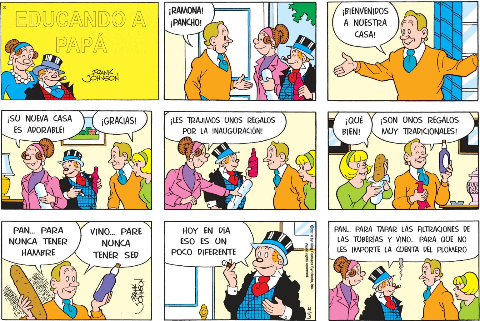 Mammal OCR: EDUCANDO A ¡RAMONA! ¡PANCHO! ¡BIENVENIDOS A NUESTRA CASA! PAPÁ FRANK JOHNSON ¡SU NUEVA CASA ES ADORABLE! ¡GRACIAS! LES TRAJIMOS UNOS REGALOS POR LA INAUGURACIÓN! ¡QUÉ BIEN! ¡SON UNOS REGALOS MUY TRADICIONALES! PAN. PARA TAPAR LAS FILTRACIONES DE LAS TUBERÍAS Y VINO. PARA QUE NO LES IMPORTE LA CUENTA DEL PLOMERO PAN. PARA VINO. PARE HOY EN DÍA NUNCA TENER ESO ES UN NUNCA TENER SED HAMBRE POCO DIFERENTE <ing Features SyndicateEDUCANDO A ¡RAMONA! ¡PANCHO! ¡BIENVENIDOS A NUESTRA CASA! PAPÁ FRANK JOHNSON ¡SU NUEVA CASA ES ADORABLE! ¡GRACIAS! LES TRAJIMOS UNOS REGALOS POR LA INAUGURACIÓN! ¡QUÉ BIEN! ¡SON UNOS REGALOS MUY TRADICIONALES! PAN. PARA TAPAR LAS FILTRACIONES DE LAS TUBERÍAS Y VINO. PARA QUE NO LES IMPORTE LA CUENTA DEL PLOMERO PAN. PARA VINO. PARE HOY EN DÍA NUNCA TENER ESO ES UN NUNCA TENER SED HAMBRE POCO DIFERENTE <ing Features Syndicate