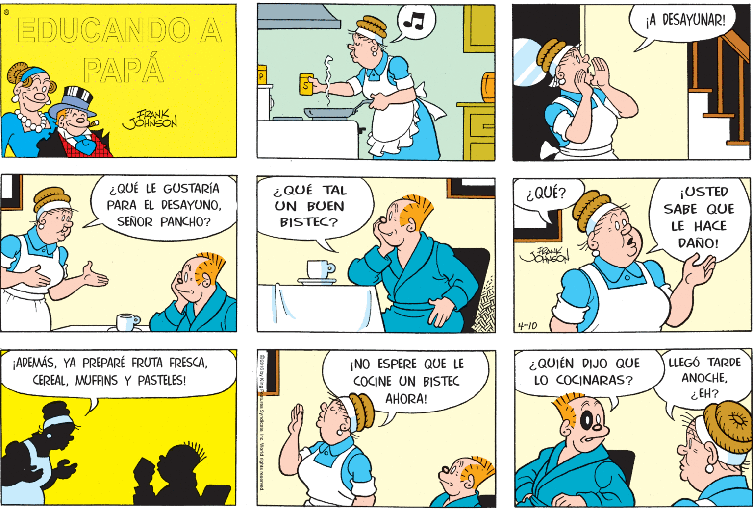 Human OCR: A DESAYUNAR! EDUCANDO A PAPÁ FRANK JONSON ¿QUÉ LE GUSTARÍA ¿QUÉ TAL UN BUEN ¿QUÉ? ¡USTED SABE QUE PARA EL DESAYUNOSEÑOR PANCHO? BISTEC? LE HACE DAÑO! 4-10 ADEMÁS¿QUIÉN DIJO QUE LO COCINARAS? LLEGÓ TARDE ANOCHE¿ EH? ¡NO ESPERE QUE LE CEREALMUFANS Y PASTELES! COCINE UN BISTEC AHORA! A DESAYUNAR! EDUCANDO A PAPÁ FRANK JONSON ¿QUÉ LE GUSTARÍA ¿QUÉ TAL UN BUEN ¿QUÉ? ¡USTED SABE QUE PARA EL DESAYUNOSEÑOR PANCHO? BISTEC? LE HACE DAÑO! 4-10 ADEMÁSYA PREPARÉ FRUTA FRESCA¿QUIÉN DIJO QUE LO COCINARAS? LLEGÓ TARDE ANOCHE¿ EH? ¡NO ESPERE QUE LE CEREALMUFANS Y PASTELES! COCINE UN BISTEC AHORA!